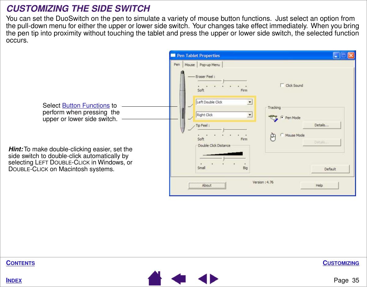 CUSTOMIZINGPage  35INDEXCONTENTSCUSTOMIZING THE SIDE SWITCHYou can set the DuoSwitch on the pen to simulate a variety of mouse button functions.  Just select an option from the pull-down menu for either the upper or lower side switch.  Your changes take effect immediately.  When you bring the pen tip into proximity without touching the tablet and press the upper or lower side switch, the selected function occurs.Select Button Functions to perform when pressing  the upper or lower side switch.Hint: To make double-clicking easier, set the side switch to double-click automatically by selecting LEFT DOUBLE-CLICK in Windows, or DOUBLE-CLICK on Macintosh systems.