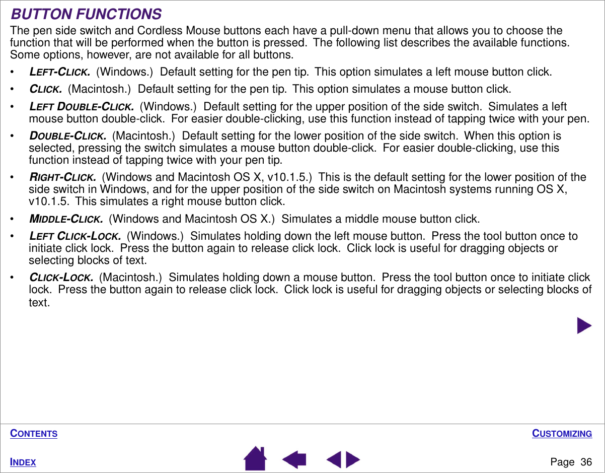 CUSTOMIZINGPage  36INDEXCONTENTSBUTTON FUNCTIONSThe pen side switch and Cordless Mouse buttons each have a pull-down menu that allows you to choose the function that will be performed when the button is pressed.  The following list describes the available functions.  Some options, however, are not available for all buttons.•LEFT-CLICK.  (Windows.)  Default setting for the pen tip.  This option simulates a left mouse button click.•CLICK.  (Macintosh.)  Default setting for the pen tip.  This option simulates a mouse button click.•LEFT DOUBLE-CLICK.  (Windows.)  Default setting for the upper position of the side switch.  Simulates a left mouse button double-click.  For easier double-clicking, use this function instead of tapping twice with your pen.•DOUBLE-CLICK.  (Macintosh.)  Default setting for the lower position of the side switch.  When this option is selected, pressing the switch simulates a mouse button double-click.  For easier double-clicking, use this function instead of tapping twice with your pen tip.•RIGHT-CLICK.  (Windows and Macintosh OS X, v10.1.5.)  This is the default setting for the lower position of the side switch in Windows, and for the upper position of the side switch on Macintosh systems running OS X, v10.1.5.  This simulates a right mouse button click.•MIDDLE-CLICK.  (Windows and Macintosh OS X.)  Simulates a middle mouse button click.•LEFT CLICK-LOCK.  (Windows.)  Simulates holding down the left mouse button.  Press the tool button once to initiate click lock.  Press the button again to release click lock.  Click lock is useful for dragging objects or selecting blocks of text.•CLICK-LOCK.  (Macintosh.)  Simulates holding down a mouse button.  Press the tool button once to initiate click lock.  Press the button again to release click lock.  Click lock is useful for dragging objects or selecting blocks of text. 