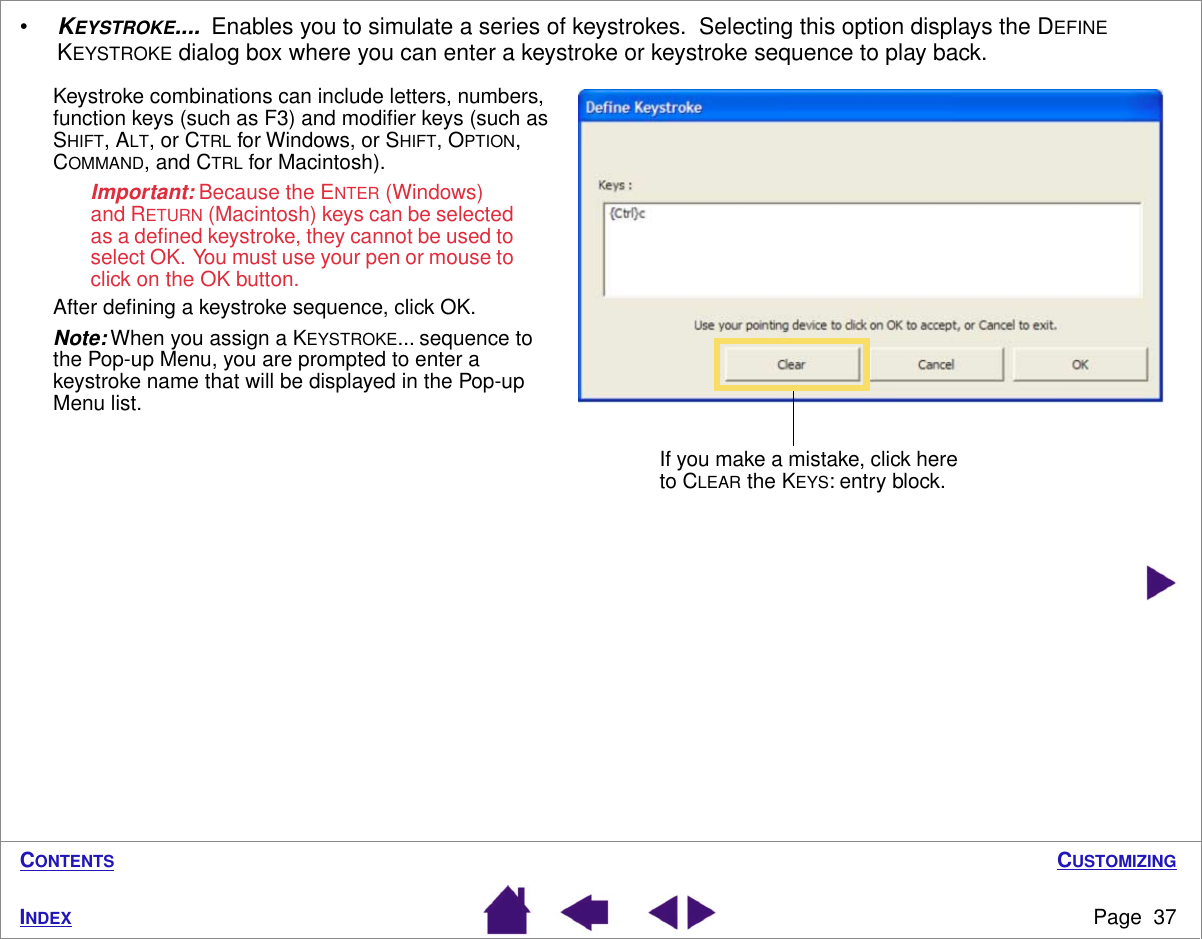 CUSTOMIZINGPage  37INDEXCONTENTS•KEYSTROKE....  Enables you to simulate a series of keystrokes.  Selecting this option displays the DEFINE KEYSTROKE dialog box where you can enter a keystroke or keystroke sequence to play back. Keystroke combinations can include letters, numbers, function keys (such as F3) and modiﬁer keys (such as SHIFT, ALT, or CTRL for Windows, or SHIFT, OPTION, COMMAND, and CTRL for Macintosh).  Important: Because the ENTER (Windows) and RETURN (Macintosh) keys can be selected as a deﬁned keystroke, they cannot be used to select OK.  You must use your pen or mouse to click on the OK button.After deﬁning a keystroke sequence, click OK.Note: When you assign a KEYSTROKE... sequence to the Pop-up Menu, you are prompted to enter a keystroke name that will be displayed in the Pop-up Menu list.If you make a mistake, click here to CLEAR the KEYS: entry block.