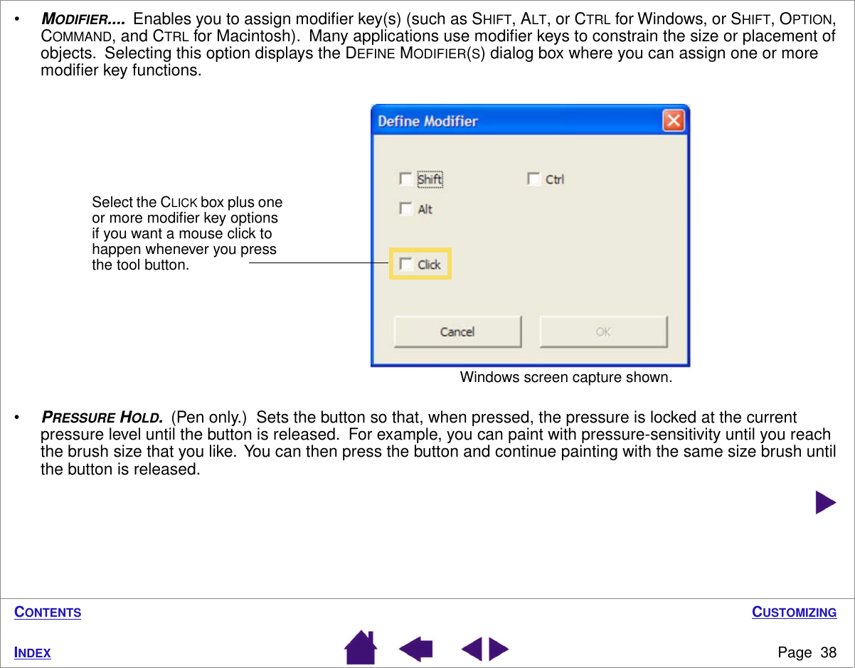 CUSTOMIZINGPage  38INDEXCONTENTS•MODIFIER....  Enables you to assign modiﬁer key(s) (such as SHIFT, ALT, or CTRL for Windows, or SHIFT, OPTION, COMMAND, and CTRL for Macintosh).  Many applications use modiﬁer keys to constrain the size or placement of objects.  Selecting this option displays the DEFINE MODIFIER(S) dialog box where you can assign one or more modiﬁer key functions.•PRESSURE HOLD.  (Pen only.)  Sets the button so that, when pressed, the pressure is locked at the current pressure level until the button is released.  For example, you can paint with pressure-sensitivity until you reach the brush size that you like.  You can then press the button and continue painting with the same size brush until the button is released. Select the CLICK box plus one or more modiﬁer key options if you want a mouse click to happen whenever you press the tool button.Windows screen capture shown.