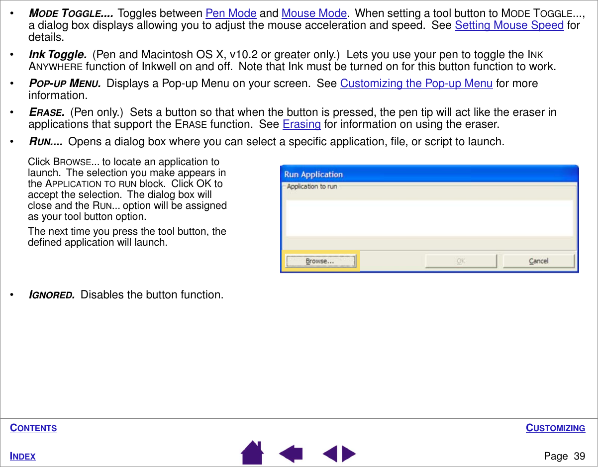 CUSTOMIZINGPage  39INDEXCONTENTS•MODE TOGGLE....  Toggles between Pen Mode and Mouse Mode.  When setting a tool button to MODE TOGGLE..., a dialog box displays allowing you to adjust the mouse acceleration and speed.  See Setting Mouse Speed for details.•Ink Toggle.  (Pen and Macintosh OS X, v10.2 or greater only.)  Lets you use your pen to toggle the INK ANYWHERE function of Inkwell on and off.  Note that Ink must be turned on for this button function to work.•POP-UP MENU.  Displays a Pop-up Menu on your screen.  See Customizing the Pop-up Menu for more information.•ERASE.  (Pen only.)  Sets a button so that when the button is pressed, the pen tip will act like the eraser in applications that support the ERASE function.  See Erasing for information on using the eraser.•RUN....  Opens a dialog box where you can select a speciﬁc application, ﬁle, or script to launch.•IGNORED.  Disables the button function.Click BROWSE... to locate an application to launch.  The selection you make appears in the APPLICATION TO RUN block.  Click OK to accept the selection.  The dialog box will close and the RUN... option will be assigned as your tool button option.The next time you press the tool button, the deﬁned application will launch.