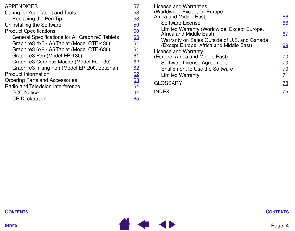 C ONTENTS Page  4 I NDEX C ONTENTS APPENDICES 57Caring for Your Tablet and Tools 58Replacing the Pen Tip 58Uninstalling the Software 59Product Speciﬁcations 60General Speciﬁcations for All Graphire3 Tablets 60Graphire3 4x5 / A6 Tablet (Model CTE-430) 61Graphire3 6x8 / A5 Tablet (Model CTE-630) 61Graphire3 Pen (Model EP-130) 61Graphire3 Cordless Mouse (Model EC-130) 62Graphire3 Inking Pen (Model EP-200, optional) 62Product Information 62Ordering Parts and Accessories 63Radio and Television Interference 64FCC Notice 64CE Declaration 65License and Warranties (Worldwide, Except for Europe, Africa and Middle East) 66Software License 66Limited Warranty (Worldwide, Except Europe, Africa and Middle East) 67Warranty on Sales Outside of U.S. and Canada (Except Europe, Africa and Middle East) 69License and Warranty (Europe, Africa and Middle East) 70Software License Agreement 70Entitlement to Use the Software 70Limited Warranty 71GLOSSARY 73INDEX 75