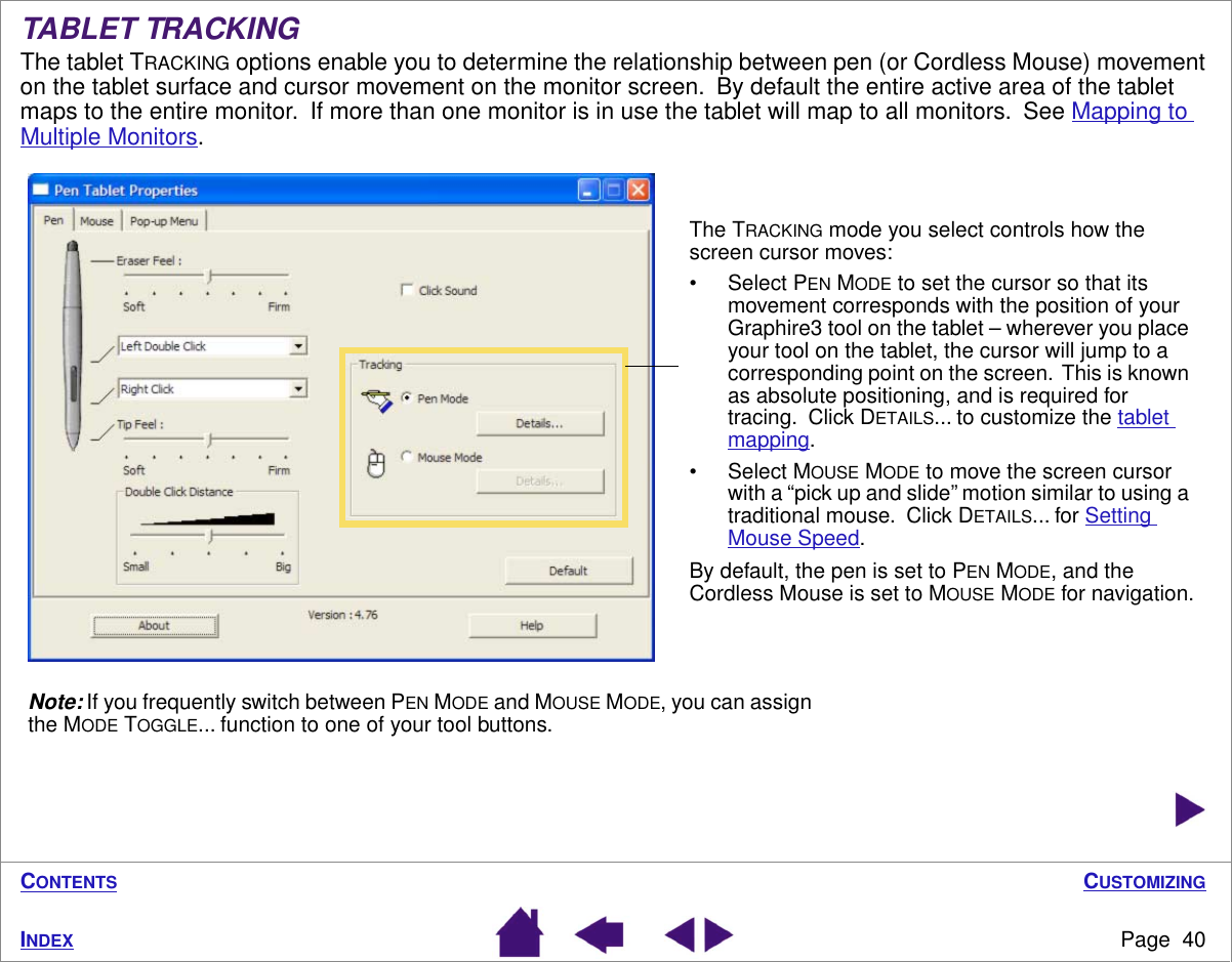 CUSTOMIZINGPage  40INDEXCONTENTSTABLET TRACKINGThe tablet TRACKING options enable you to determine the relationship between pen (or Cordless Mouse) movement on the tablet surface and cursor movement on the monitor screen.  By default the entire active area of the tablet maps to the entire monitor.  If more than one monitor is in use the tablet will map to all monitors.  See Mapping to Multiple Monitors.  The TRACKING mode you select controls how the screen cursor moves:• Select PEN MODE to set the cursor so that its movement corresponds with the position of your Graphire3 tool on the tablet – wherever you place your tool on the tablet, the cursor will jump to a corresponding point on the screen.  This is known as absolute positioning, and is required for tracing.  Click DETAILS... to customize the tablet mapping.• Select MOUSE MODE to move the screen cursor with a “pick up and slide” motion similar to using a traditional mouse.  Click DETAILS... for Setting Mouse Speed.By default, the pen is set to PEN MODE, and the Cordless Mouse is set to MOUSE MODE for navigation.Note: If you frequently switch between PEN MODE and MOUSE MODE, you can assign the MODE TOGGLE... function to one of your tool buttons.