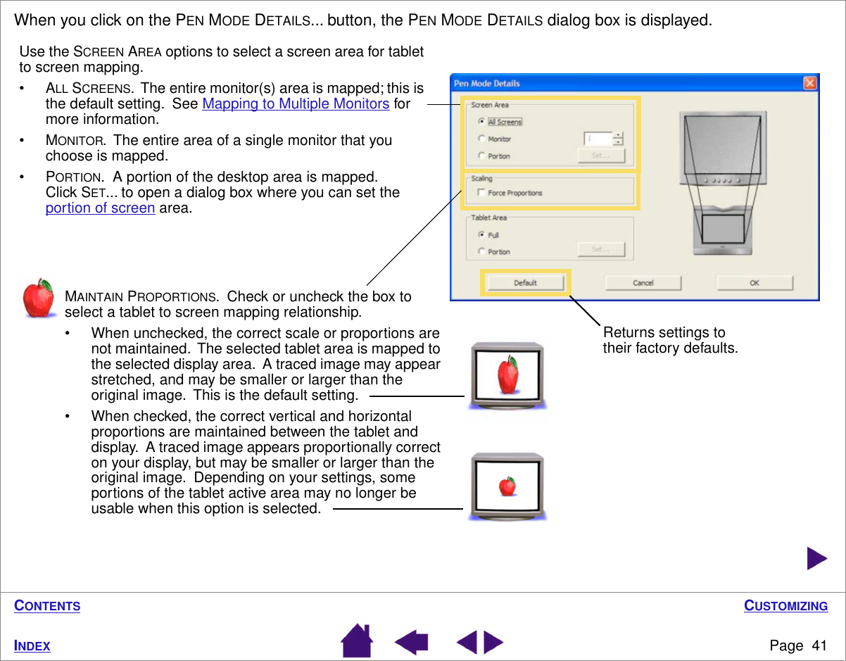 CUSTOMIZINGPage  41INDEXCONTENTSWhen you click on the PEN MODE DETAILS... button, the PEN MODE DETAILS dialog box is displayed. Returns settings to their factory defaults.MAINTAIN PROPORTIONS.  Check or uncheck the box to select a tablet to screen mapping relationship.• When unchecked, the correct scale or proportions are not maintained.  The selected tablet area is mapped to the selected display area.  A traced image may appear stretched, and may be smaller or larger than the original image.  This is the default setting.• When checked, the correct vertical and horizontal proportions are maintained between the tablet and display.  A traced image appears proportionally correct on your display, but may be smaller or larger than the original image.  Depending on your settings, some portions of the tablet active area may no longer be usable when this option is selected.Use the SCREEN AREA options to select a screen area for tablet to screen mapping.•ALL SCREENS.  The entire monitor(s) area is mapped; this is the default setting.  See Mapping to Multiple Monitors for more information.•MONITOR.  The entire area of a single monitor that you choose is mapped.•PORTION.  A portion of the desktop area is mapped.  Click SET... to open a dialog box where you can set the portion of screen area.