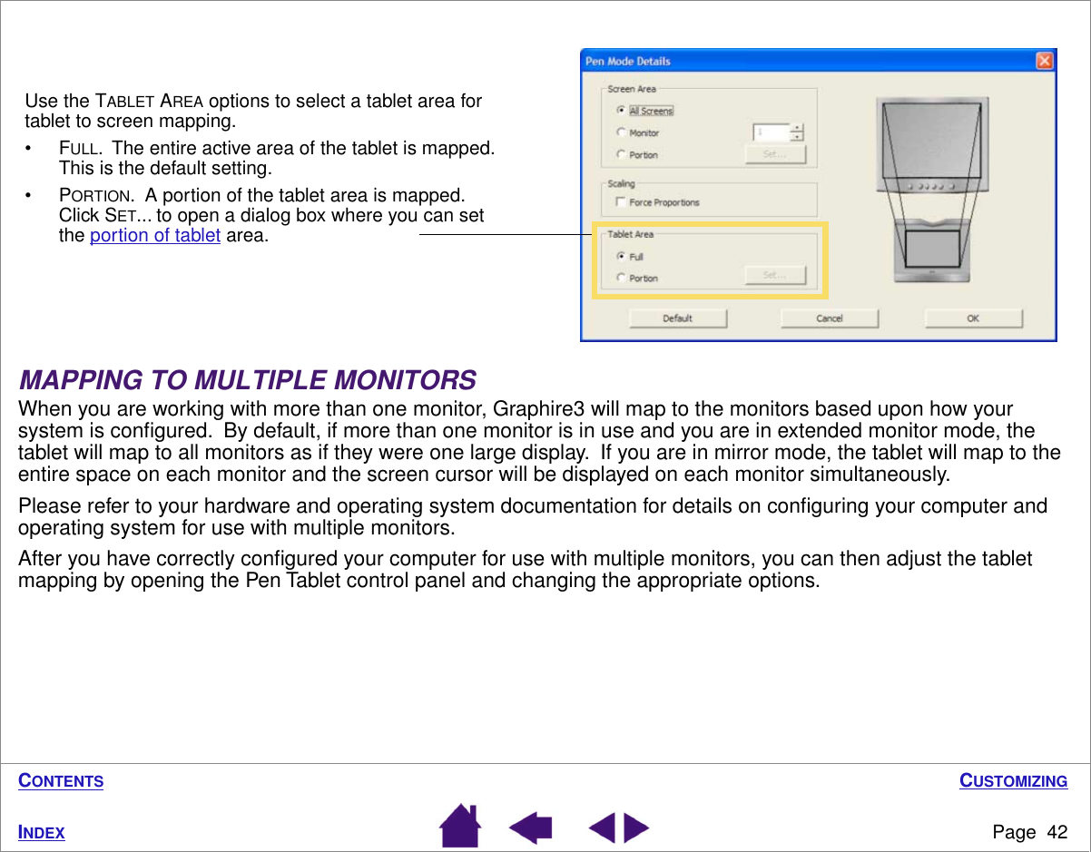 CUSTOMIZINGPage  42INDEXCONTENTS MAPPING TO MULTIPLE MONITORSWhen you are working with more than one monitor, Graphire3 will map to the monitors based upon how your system is conﬁgured.  By default, if more than one monitor is in use and you are in extended monitor mode, the tablet will map to all monitors as if they were one large display.  If you are in mirror mode, the tablet will map to the entire space on each monitor and the screen cursor will be displayed on each monitor simultaneously.Please refer to your hardware and operating system documentation for details on conﬁguring your computer and operating system for use with multiple monitors.After you have correctly conﬁgured your computer for use with multiple monitors, you can then adjust the tablet mapping by opening the Pen Tablet control panel and changing the appropriate options.Use the TABLET AREA options to select a tablet area for tablet to screen mapping.•FULL.  The entire active area of the tablet is mapped.  This is the default setting.•PORTION.  A portion of the tablet area is mapped.  Click SET... to open a dialog box where you can set the portion of tablet area.