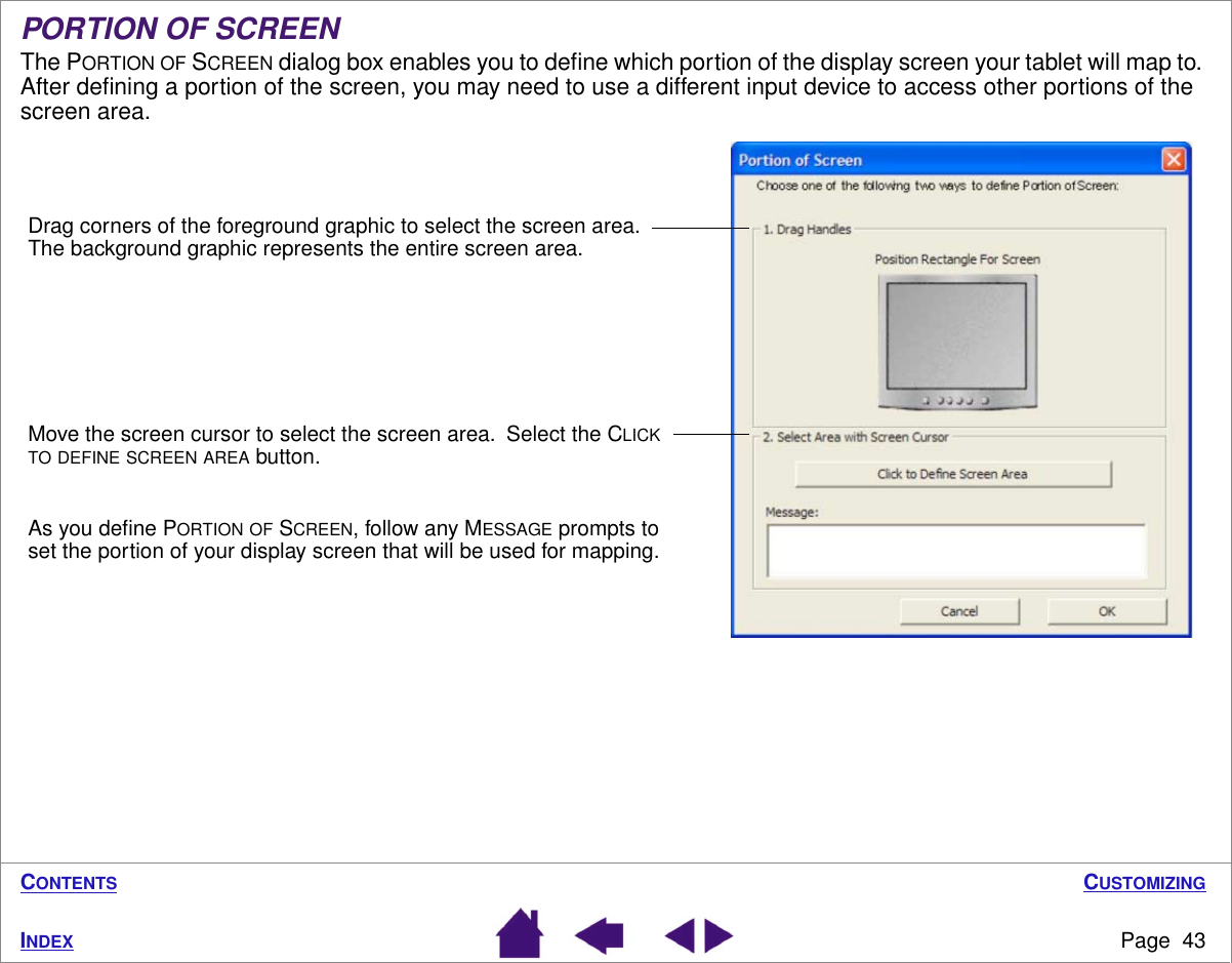 CUSTOMIZINGPage  43INDEXCONTENTSPORTION OF SCREENThe PORTION OF SCREEN dialog box enables you to deﬁne which portion of the display screen your tablet will map to.  After deﬁning a portion of the screen, you may need to use a different input device to access other portions of the screen area.Drag corners of the foreground graphic to select the screen area.  The background graphic represents the entire screen area.Move the screen cursor to select the screen area.  Select the CLICK TO DEFINE SCREEN AREA button.As you deﬁne PORTION OF SCREEN, follow any MESSAGE prompts to set the portion of your display screen that will be used for mapping.