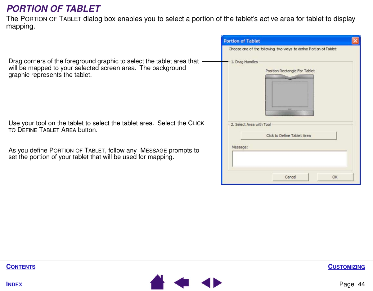 CUSTOMIZINGPage  44INDEXCONTENTSPORTION OF TABLETThe PORTION OF TABLET dialog box enables you to select a portion of the tablet’s active area for tablet to display mapping.Drag corners of the foreground graphic to select the tablet area that will be mapped to your selected screen area.  The background graphic represents the tablet.Use your tool on the tablet to select the tablet area.  Select the CLICK TO DEFINE TABLET AREA button. As you deﬁne PORTION OF TABLET, follow any  MESSAGE prompts to set the portion of your tablet that will be used for mapping.