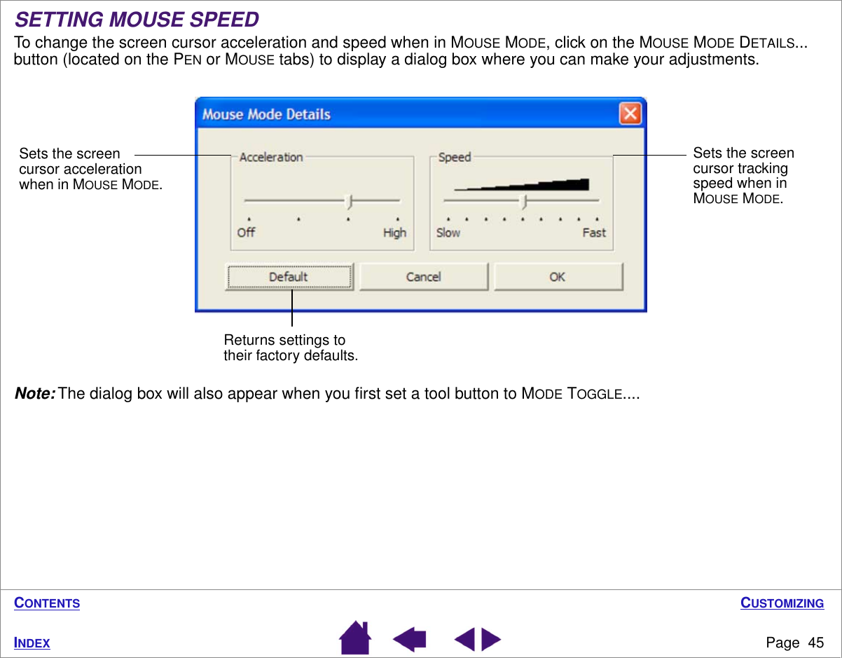 CUSTOMIZINGPage  45INDEXCONTENTSSETTING MOUSE SPEEDTo change the screen cursor acceleration and speed when in MOUSE MODE, click on the MOUSE MODE DETAILS... button (located on the PEN or MOUSE tabs) to display a dialog box where you can make your adjustments.Note: The dialog box will also appear when you ﬁrst set a tool button to MODE TOGGLE....Sets the screen cursor acceleration when in MOUSE MODE.Sets the screen cursor tracking speed when in MOUSE MODE.Returns settings to their factory defaults.