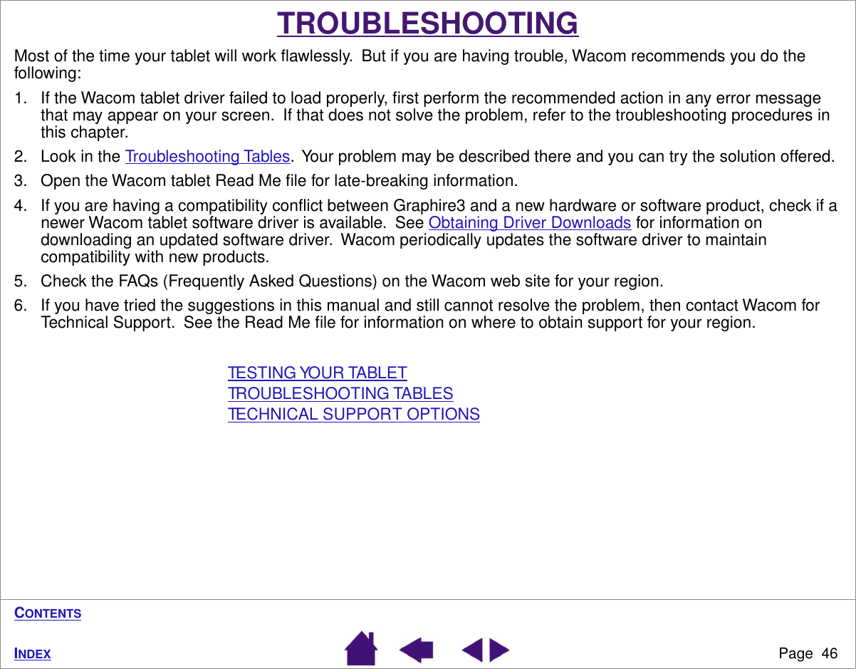 Page  46INDEXCONTENTSTROUBLESHOOTINGMost of the time your tablet will work ﬂawlessly.  But if you are having trouble, Wacom recommends you do the following:1. If the Wacom tablet driver failed to load properly, ﬁrst perform the recommended action in any error message that may appear on your screen.  If that does not solve the problem, refer to the troubleshooting procedures in this chapter.2. Look in the Troubleshooting Tables.  Your problem may be described there and you can try the solution offered.3. Open the Wacom tablet Read Me ﬁle for late-breaking information.4. If you are having a compatibility conﬂict between Graphire3 and a new hardware or software product, check if a newer Wacom tablet software driver is available.  See Obtaining Driver Downloads for information on downloading an updated software driver.  Wacom periodically updates the software driver to maintain compatibility with new products.5. Check the FAQs (Frequently Asked Questions) on the Wacom web site for your region.6. If you have tried the suggestions in this manual and still cannot resolve the problem, then contact Wacom for Technical Support.  See the Read Me ﬁle for information on where to obtain support for your region.TESTING YOUR TABLETTROUBLESHOOTING TABLESTECHNICAL SUPPORT OPTIONS