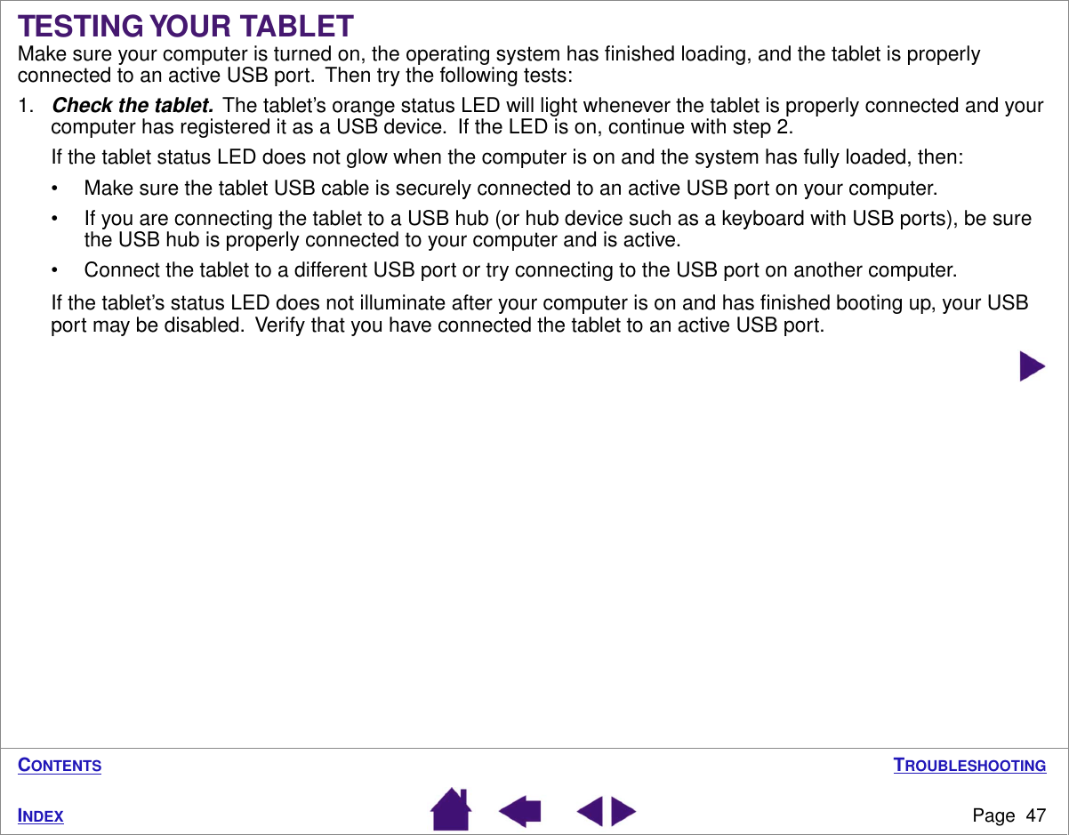 TROUBLESHOOTINGPage  47INDEXCONTENTSTESTING YOUR TABLETMake sure your computer is turned on, the operating system has ﬁnished loading, and the tablet is properly connected to an active USB port.  Then try the following tests:1.Check the tablet.  The tablet’s orange status LED will light whenever the tablet is properly connected and your computer has registered it as a USB device.  If the LED is on, continue with step 2.If the tablet status LED does not glow when the computer is on and the system has fully loaded, then:• Make sure the tablet USB cable is securely connected to an active USB port on your computer.• If you are connecting the tablet to a USB hub (or hub device such as a keyboard with USB ports), be sure the USB hub is properly connected to your computer and is active.• Connect the tablet to a different USB port or try connecting to the USB port on another computer.If the tablet’s status LED does not illuminate after your computer is on and has ﬁnished booting up, your USB port may be disabled.  Verify that you have connected the tablet to an active USB port.