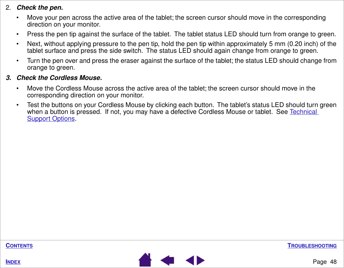 TROUBLESHOOTINGPage  48INDEXCONTENTS2.Check the pen. • Move your pen across the active area of the tablet; the screen cursor should move in the corresponding direction on your monitor.• Press the pen tip against the surface of the tablet.  The tablet status LED should turn from orange to green.• Next, without applying pressure to the pen tip, hold the pen tip within approximately 5 mm (0.20 inch) of the tablet surface and press the side switch.  The status LED should again change from orange to green.• Turn the pen over and press the eraser against the surface of the tablet; the status LED should change from orange to green.3. Check the Cordless Mouse.• Move the Cordless Mouse across the active area of the tablet; the screen cursor should move in the corresponding direction on your monitor.• Test the buttons on your Cordless Mouse by clicking each button.  The tablet’s status LED should turn green when a button is pressed.  If not, you may have a defective Cordless Mouse or tablet.  See Technical Support Options.