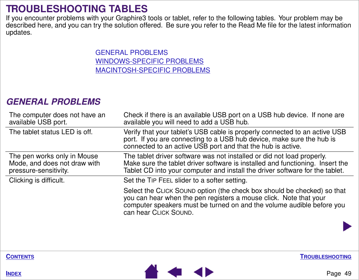 TROUBLESHOOTINGPage  49INDEXCONTENTSTROUBLESHOOTING TABLESIf you encounter problems with your Graphire3 tools or tablet, refer to the following tables.  Your problem may be described here, and you can try the solution offered.  Be sure you refer to the Read Me ﬁle for the latest information updates.GENERAL PROBLEMSWINDOWS-SPECIFIC PROBLEMSMACINTOSH-SPECIFIC PROBLEMSGENERAL PROBLEMSThe computer does not have an available USB port. Check if there is an available USB port on a USB hub device.  If none are available you will need to add a USB hub.The tablet status LED is off. Verify that your tablet’s USB cable is properly connected to an active USB port.  If you are connecting to a USB hub device, make sure the hub is connected to an active USB port and that the hub is active.The pen works only in Mouse Mode, and does not draw with pressure-sensitivity.The tablet driver software was not installed or did not load properly.  Make sure the tablet driver software is installed and functioning.  Insert the Tablet CD into your computer and install the driver software for the tablet.Clicking is difﬁcult. Set the TIP FEEL slider to a softer setting.Select the CLICK SOUND option (the check box should be checked) so that you can hear when the pen registers a mouse click.  Note that your computer speakers must be turned on and the volume audible before you can hear CLICK SOUND.