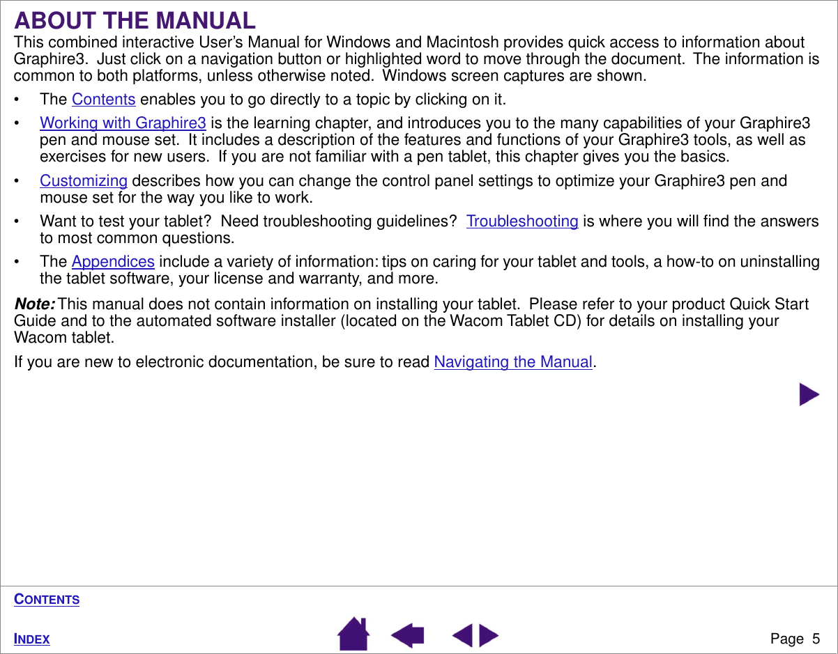  Page  5 I NDEX C ONTENTS ABOUT THE MANUAL This combined interactive User’s Manual for Windows and Macintosh provides quick access to information about Graphire3.  Just click on a navigation button or highlighted word to move through the document.  The information is common to both platforms, unless otherwise noted.  Windows screen captures are shown.• The Contents enables you to go directly to a topic by clicking on it.•Working with Graphire3 is the learning chapter, and introduces you to the many capabilities of your Graphire3 pen and mouse set.  It includes a description of the features and functions of your Graphire3 tools, as well as exercises for new users.  If you are not familiar with a pen tablet, this chapter gives you the basics.•Customizing describes how you can change the control panel settings to optimize your Graphire3 pen and mouse set for the way you like to work.• Want to test your tablet?  Need troubleshooting guidelines?  Troubleshooting is where you will ﬁnd the answers to most common questions.• The Appendices include a variety of information: tips on caring for your tablet and tools, a how-to on uninstalling the tablet software, your license and warranty, and more. Note:  This manual does not contain information on installing your tablet.  Please refer to your product Quick Start Guide and to the automated software installer (located on the Wacom Tablet CD) for details on installing your Wacom tablet.If you are new to electronic documentation, be sure to read Navigating the Manual.