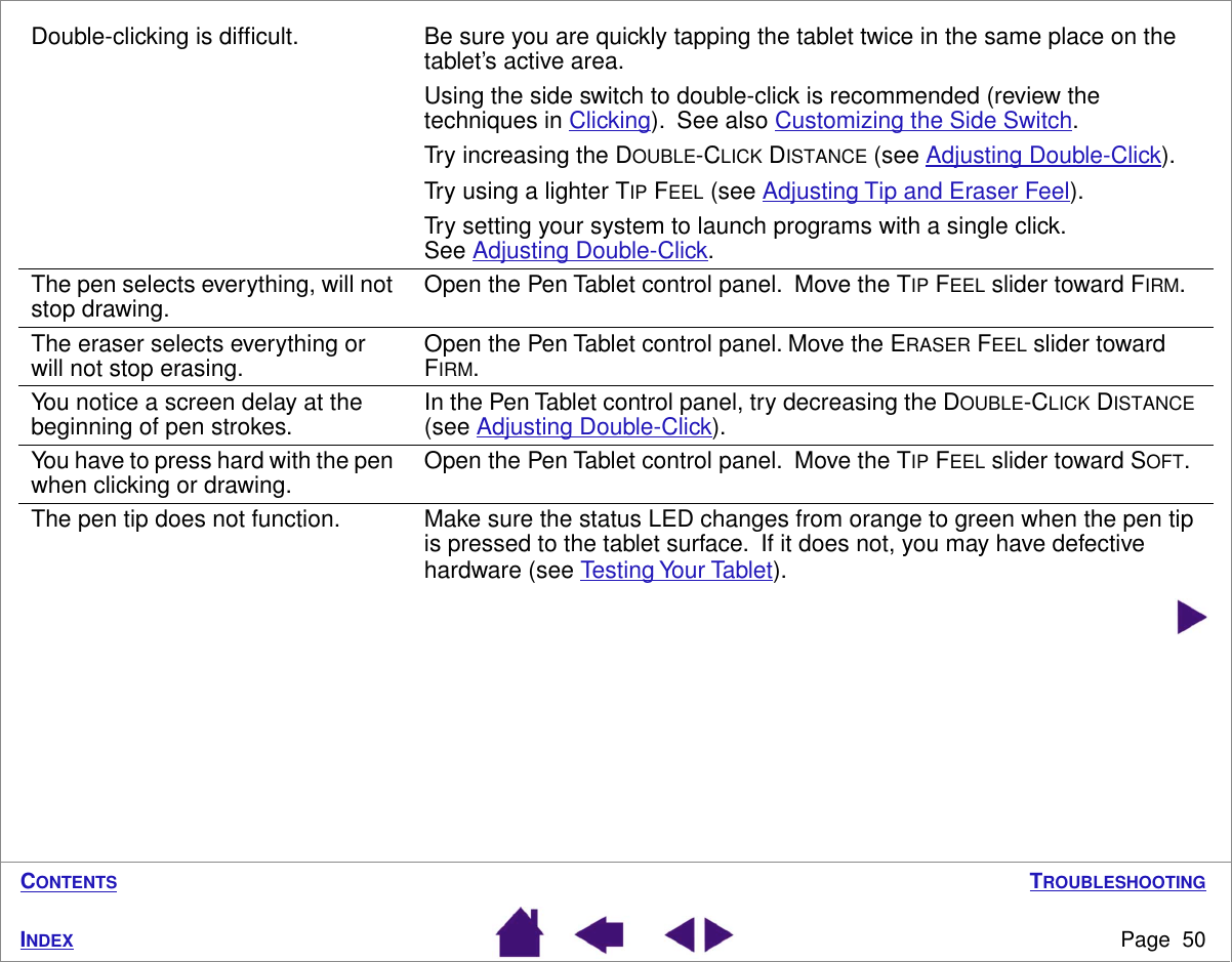 TROUBLESHOOTINGPage  50INDEXCONTENTSDouble-clicking is difﬁcult. Be sure you are quickly tapping the tablet twice in the same place on the tablet’s active area.  Using the side switch to double-click is recommended (review the techniques in Clicking).  See also Customizing the Side Switch.Try increasing the DOUBLE-CLICK DISTANCE (see Adjusting Double-Click).Try using a lighter TIP FEEL (see Adjusting Tip and Eraser Feel).Try setting your system to launch programs with a single click.  See Adjusting Double-Click.The pen selects everything, will not stop drawing. Open the Pen Tablet control panel.  Move the TIP FEEL slider toward FIRM.The eraser selects everything or will not stop erasing. Open the Pen Tablet control panel. Move the ERASER FEEL slider toward FIRM.You notice a screen delay at the beginning of pen strokes. In the Pen Tablet control panel, try decreasing the DOUBLE-CLICK DISTANCE (see Adjusting Double-Click). You have to press hard with the pen when clicking or drawing. Open the Pen Tablet control panel.  Move the TIP FEEL slider toward SOFT.The pen tip does not function. Make sure the status LED changes from orange to green when the pen tip is pressed to the tablet surface.  If it does not, you may have defective hardware (see Testing Your Tablet).