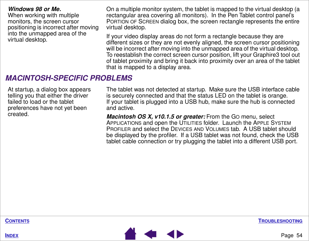 TROUBLESHOOTINGPage  54INDEXCONTENTSMACINTOSH-SPECIFIC PROBLEMSWindows 98 or Me.  When working with multiple monitors, the screen cursor positioning is incorrect after moving into the unmapped area of the virtual desktop.On a multiple monitor system, the tablet is mapped to the virtual desktop (a rectangular area covering all monitors).  In the Pen Tablet control panel’s PORTION OF SCREEN dialog box, the screen rectangle represents the entire virtual desktop.If your video display areas do not form a rectangle because they are different sizes or they are not evenly aligned, the screen cursor positioning will be incorrect after moving into the unmapped area of the virtual desktop.  To reestablish the correct screen cursor position, lift your Graphire3 tool out of tablet proximity and bring it back into proximity over an area of the tablet that is mapped to a display area.At startup, a dialog box appears telling you that either the driver failed to load or the tablet preferences have not yet been created.The tablet was not detected at startup.  Make sure the USB interface cable is securely connected and that the status LED on the tablet is orange.  If your tablet is plugged into a USB hub, make sure the hub is connected and active.Macintosh OS X, v10.1.5 or greater: From the GO menu, select APPLICATIONS and open the UTILITIES folder.  Launch the APPLE SYSTEM PROFILER and select the DEVICES AND VOLUMES tab.  A USB tablet should be displayed by the proﬁler.  If a USB tablet was not found, check the USB tablet cable connection or try plugging the tablet into a different USB port.