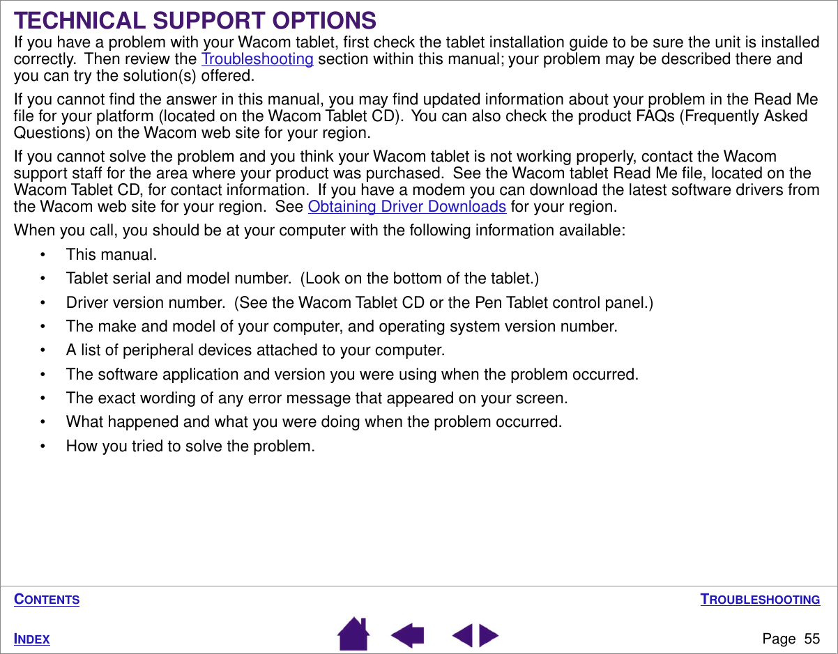 TROUBLESHOOTINGPage  55INDEXCONTENTSTECHNICAL SUPPORT OPTIONSIf you have a problem with your Wacom tablet, ﬁrst check the tablet installation guide to be sure the unit is installed correctly.  Then review the Troubleshooting section within this manual; your problem may be described there and you can try the solution(s) offered.If you cannot ﬁnd the answer in this manual, you may ﬁnd updated information about your problem in the Read Me ﬁle for your platform (located on the Wacom Tablet CD).  You can also check the product FAQs (Frequently Asked Questions) on the Wacom web site for your region.If you cannot solve the problem and you think your Wacom tablet is not working properly, contact the Wacom support staff for the area where your product was purchased.  See the Wacom tablet Read Me ﬁle, located on the Wacom Tablet CD, for contact information.  If you have a modem you can download the latest software drivers from the Wacom web site for your region.  See Obtaining Driver Downloads for your region.When you call, you should be at your computer with the following information available:• This manual.• Tablet serial and model number.  (Look on the bottom of the tablet.)• Driver version number.  (See the Wacom Tablet CD or the Pen Tablet control panel.)• The make and model of your computer, and operating system version number.• A list of peripheral devices attached to your computer.• The software application and version you were using when the problem occurred.• The exact wording of any error message that appeared on your screen.• What happened and what you were doing when the problem occurred.• How you tried to solve the problem.