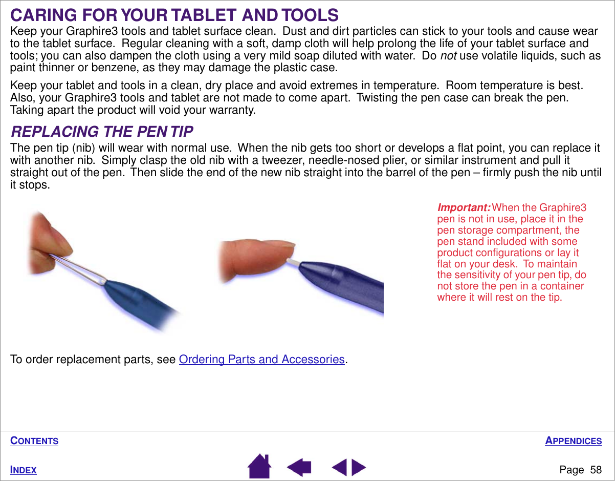 APPENDICESPage  58INDEXCONTENTSCARING FOR YOUR TABLET AND TOOLSKeep your Graphire3 tools and tablet surface clean.  Dust and dirt particles can stick to your tools and cause wear to the tablet surface.  Regular cleaning with a soft, damp cloth will help prolong the life of your tablet surface and tools; you can also dampen the cloth using a very mild soap diluted with water.  Do not use volatile liquids, such as paint thinner or benzene, as they may damage the plastic case.Keep your tablet and tools in a clean, dry place and avoid extremes in temperature.  Room temperature is best.  Also, your Graphire3 tools and tablet are not made to come apart.  Twisting the pen case can break the pen.  Taking apart the product will void your warranty.REPLACING THE PEN TIPThe pen tip (nib) will wear with normal use.  When the nib gets too short or develops a ﬂat point, you can replace it with another nib.  Simply clasp the old nib with a tweezer, needle-nosed plier, or similar instrument and pull it straight out of the pen.  Then slide the end of the new nib straight into the barrel of the pen – ﬁrmly push the nib until it stops.To order replacement parts, see Ordering Parts and Accessories.Important: When the Graphire3 pen is not in use, place it in the pen storage compartment, the pen stand included with some product conﬁgurations or lay it ﬂat on your desk.  To maintain the sensitivity of your pen tip, do not store the pen in a container where it will rest on the tip.