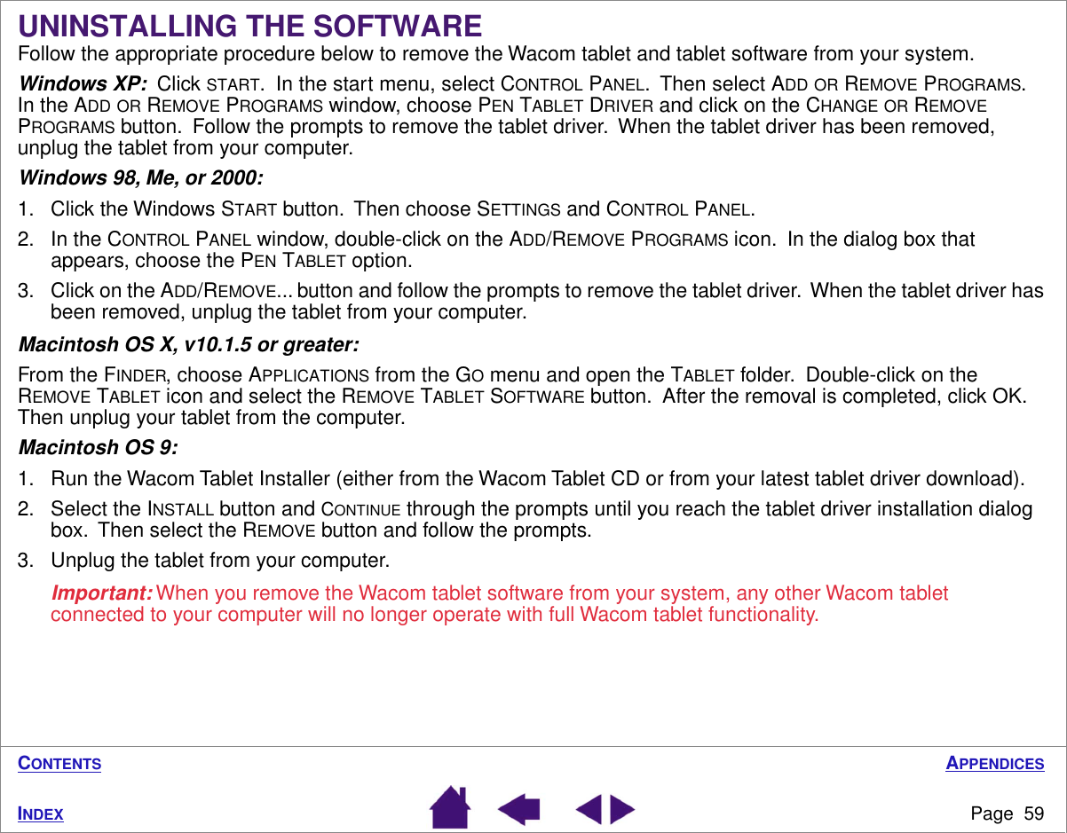 APPENDICESPage  59INDEXCONTENTSUNINSTALLING THE SOFTWAREFollow the appropriate procedure below to remove the Wacom tablet and tablet software from your system.Windows XP:  Click START.  In the start menu, select CONTROL PANEL.  Then select ADD OR REMOVE PROGRAMS.  In the ADD OR REMOVE PROGRAMS window, choose PEN TABLET DRIVER and click on the CHANGE OR REMOVE PROGRAMS button.  Follow the prompts to remove the tablet driver.  When the tablet driver has been removed, unplug the tablet from your computer.Windows 98, Me, or 2000: 1. Click the Windows START button.  Then choose SETTINGS and CONTROL PANEL.2. In the CONTROL PANEL window, double-click on the ADD/REMOVE PROGRAMS icon.  In the dialog box that appears, choose the PEN TABLET option.3. Click on the ADD/REMOVE... button and follow the prompts to remove the tablet driver.  When the tablet driver has been removed, unplug the tablet from your computer.Macintosh OS X, v10.1.5 or greater:  From the FINDER, choose APPLICATIONS from the GO menu and open the TABLET folder.  Double-click on the REMOVE TABLET icon and select the REMOVE TABLET SOFTWARE button.  After the removal is completed, click OK.  Then unplug your tablet from the computer.Macintosh OS 9:1. Run the Wacom Tablet Installer (either from the Wacom Tablet CD or from your latest tablet driver download).2. Select the INSTALL button and CONTINUE through the prompts until you reach the tablet driver installation dialog box.  Then select the REMOVE button and follow the prompts.3. Unplug the tablet from your computer.Important: When you remove the Wacom tablet software from your system, any other Wacom tablet connected to your computer will no longer operate with full Wacom tablet functionality.