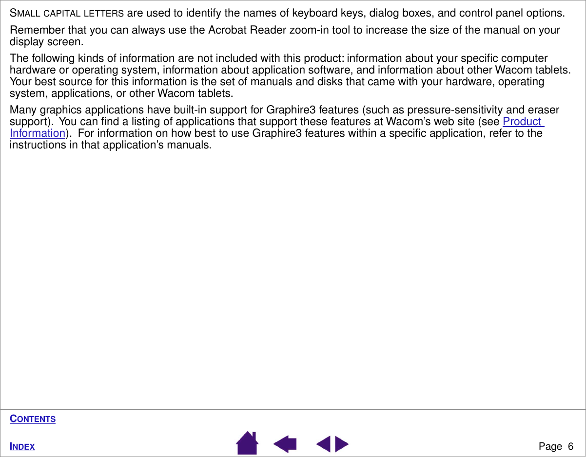  Page  6 I NDEX C ONTENTS S MALL   CAPITAL   LETTERS  are used to identify the names of keyboard keys, dialog boxes, and control panel options.Remember that you can always use the Acrobat Reader zoom-in tool to increase the size of the manual on your display screen.The following kinds of information are not included with this product: information about your speciﬁc computer hardware or operating system, information about application software, and information about other Wacom tablets.  Your best source for this information is the set of manuals and disks that came with your hardware, operating system, applications, or other Wacom tablets.Many graphics applications have built-in support for Graphire3 features (such as pressure-sensitivity and eraser support).  You can ﬁnd a listing of applications that support these features at Wacom’s web site (see Product Information).  For information on how best to use Graphire3 features within a speciﬁc application, refer to the instructions in that application’s manuals.