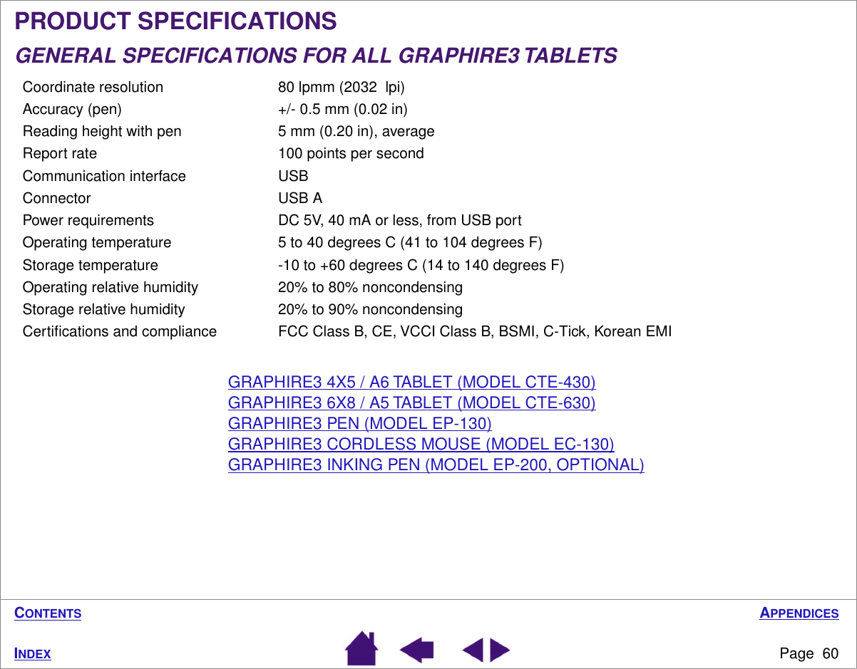 APPENDICESPage  60INDEXCONTENTSPRODUCT SPECIFICATIONSGENERAL SPECIFICATIONS FOR ALL GRAPHIRE3 TABLETSGRAPHIRE3 4X5 / A6 TABLET (MODEL CTE-430)GRAPHIRE3 6X8 / A5 TABLET (MODEL CTE-630)GRAPHIRE3 PEN (MODEL EP-130)GRAPHIRE3 CORDLESS MOUSE (MODEL EC-130)GRAPHIRE3 INKING PEN (MODEL EP-200, OPTIONAL)Coordinate resolution 80 lpmm (2032  lpi)Accuracy (pen) +/- 0.5 mm (0.02 in)Reading height with pen 5 mm (0.20 in), averageReport rate 100 points per secondCommunication interface USBConnector USB APower requirements DC 5V, 40 mA or less, from USB portOperating temperature 5 to 40 degrees C (41 to 104 degrees F)Storage temperature -10 to +60 degrees C (14 to 140 degrees F)Operating relative humidity 20% to 80% noncondensingStorage relative humidity 20% to 90% noncondensingCertiﬁcations and compliance FCC Class B, CE, VCCI Class B, BSMI, C-Tick, Korean EMI