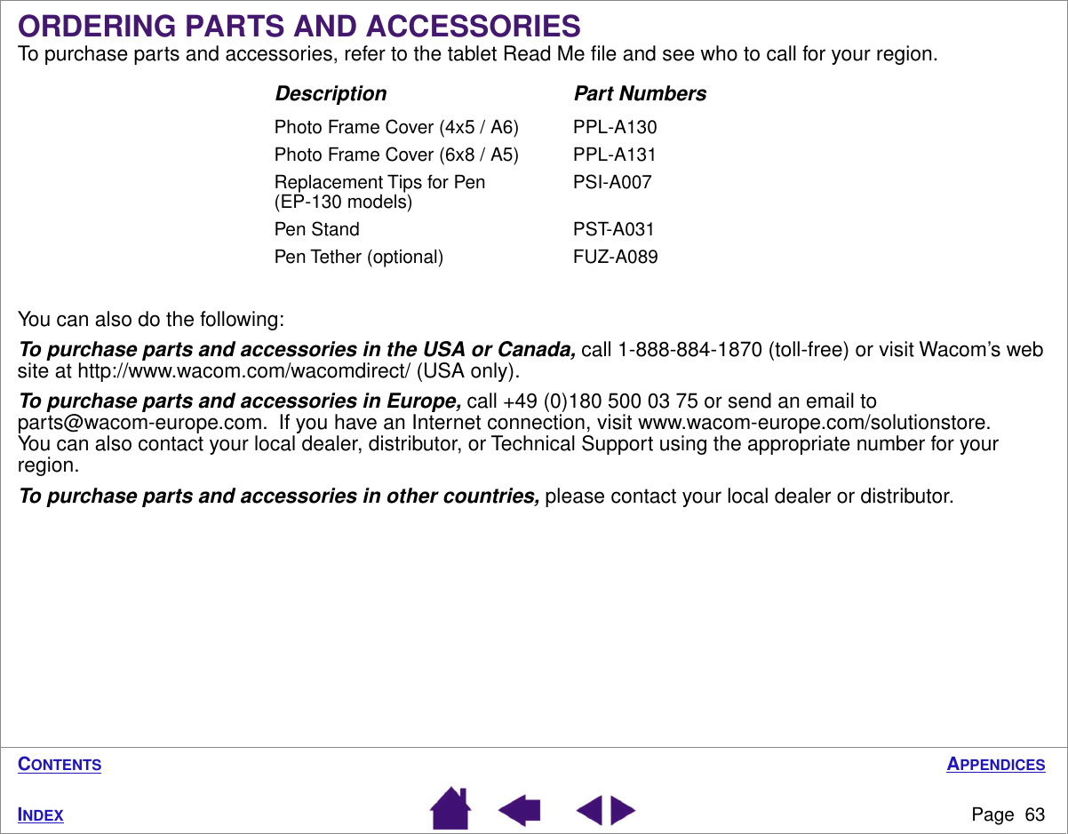 APPENDICESPage  63INDEXCONTENTSORDERING PARTS AND ACCESSORIESTo purchase parts and accessories, refer to the tablet Read Me ﬁle and see who to call for your region.You can also do the following:To purchase parts and accessories in the USA or Canada, call 1-888-884-1870 (toll-free) or visit Wacom’s web site at http://www.wacom.com/wacomdirect/ (USA only).To purchase parts and accessories in Europe, call +49 (0)180 500 03 75 or send an email to parts@wacom-europe.com.  If you have an Internet connection, visit www.wacom-europe.com/solutionstore.  You can also contact your local dealer, distributor, or Technical Support using the appropriate number for your region.To purchase parts and accessories in other countries, please contact your local dealer or distributor.Description Part NumbersPhoto Frame Cover (4x5 / A6) PPL-A130Photo Frame Cover (6x8 / A5) PPL-A131Replacement Tips for Pen (EP-130 models) PSI-A007Pen Stand PST-A031Pen Tether (optional) FUZ-A089