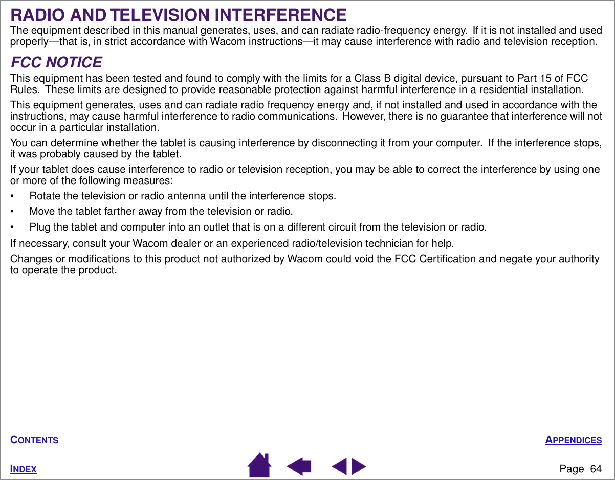 APPENDICESPage  64INDEXCONTENTSRADIO AND TELEVISION INTERFERENCEThe equipment described in this manual generates, uses, and can radiate radio-frequency energy.  If it is not installed and used properly—that is, in strict accordance with Wacom instructions—it may cause interference with radio and television reception.FCC NOTICEThis equipment has been tested and found to comply with the limits for a Class B digital device, pursuant to Part 15 of FCC Rules.  These limits are designed to provide reasonable protection against harmful interference in a residential installation.This equipment generates, uses and can radiate radio frequency energy and, if not installed and used in accordance with the instructions, may cause harmful interference to radio communications.  However, there is no guarantee that interference will not occur in a particular installation.You can determine whether the tablet is causing interference by disconnecting it from your computer.  If the interference stops, it was probably caused by the tablet.If your tablet does cause interference to radio or television reception, you may be able to correct the interference by using one or more of the following measures:• Rotate the television or radio antenna until the interference stops.• Move the tablet farther away from the television or radio.• Plug the tablet and computer into an outlet that is on a different circuit from the television or radio.If necessary, consult your Wacom dealer or an experienced radio/television technician for help.Changes or modiﬁcations to this product not authorized by Wacom could void the FCC Certiﬁcation and negate your authority to operate the product.