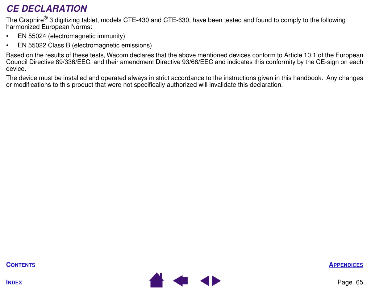 APPENDICESPage  65INDEXCONTENTSCE DECLARATIONThe Graphire® 3 digitizing tablet, models CTE-430 and CTE-630, have been tested and found to comply to the following harmonized European Norms:• EN 55024 (electromagnetic immunity)• EN 55022 Class B (electromagnetic emissions)Based on the results of these tests, Wacom declares that the above mentioned devices conform to Article 10.1 of the European Council Directive 89/336/EEC, and their amendment Directive 93/68/EEC and indicates this conformity by the CE-sign on each device.The device must be installed and operated always in strict accordance to the instructions given in this handbook.  Any changes or modiﬁcations to this product that were not speciﬁcally authorized will invalidate this declaration.