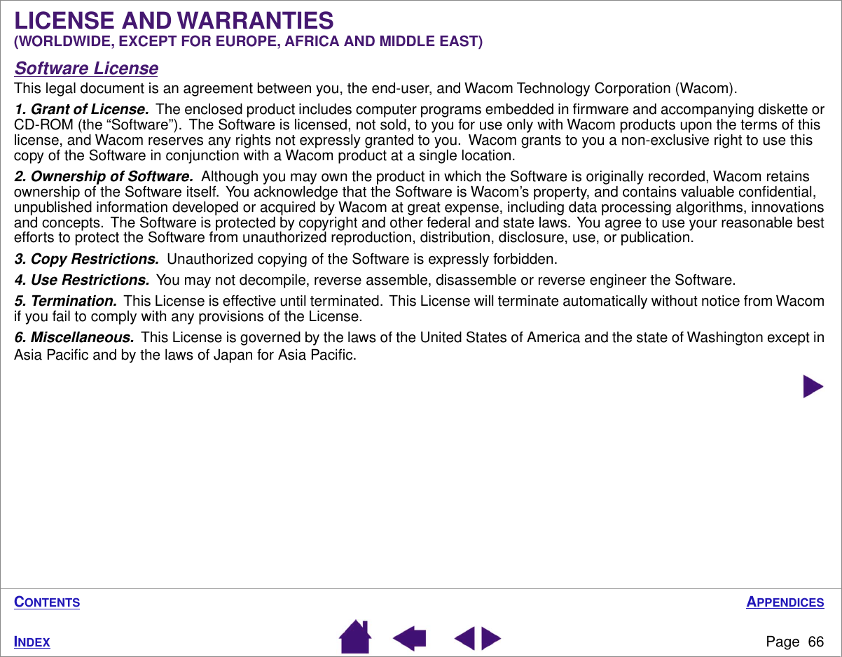 APPENDICESPage  66INDEXCONTENTSLICENSE AND WARRANTIES (WORLDWIDE, EXCEPT FOR EUROPE, AFRICA AND MIDDLE EAST)Software LicenseThis legal document is an agreement between you, the end-user, and Wacom Technology Corporation (Wacom).1. Grant of License.  The enclosed product includes computer programs embedded in ﬁrmware and accompanying diskette or CD-ROM (the “Software”).  The Software is licensed, not sold, to you for use only with Wacom products upon the terms of this license, and Wacom reserves any rights not expressly granted to you.  Wacom grants to you a non-exclusive right to use this copy of the Software in conjunction with a Wacom product at a single location.2. Ownership of Software.  Although you may own the product in which the Software is originally recorded, Wacom retains ownership of the Software itself.  You acknowledge that the Software is Wacom’s property, and contains valuable conﬁdential, unpublished information developed or acquired by Wacom at great expense, including data processing algorithms, innovations and concepts.  The Software is protected by copyright and other federal and state laws.  You agree to use your reasonable best efforts to protect the Software from unauthorized reproduction, distribution, disclosure, use, or publication.3. Copy Restrictions.  Unauthorized copying of the Software is expressly forbidden.4. Use Restrictions.  You may not decompile, reverse assemble, disassemble or reverse engineer the Software.5. Termination.  This License is effective until terminated.  This License will terminate automatically without notice from Wacom if you fail to comply with any provisions of the License.6. Miscellaneous.  This License is governed by the laws of the United States of America and the state of Washington except in Asia Paciﬁc and by the laws of Japan for Asia Paciﬁc.