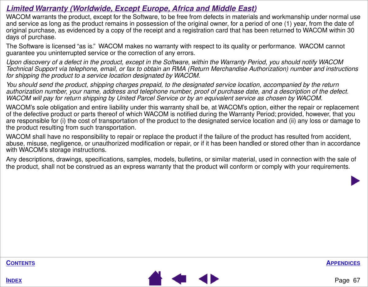 APPENDICESPage  67INDEXCONTENTSLimited Warranty (Worldwide, Except Europe, Africa and Middle East)WACOM warrants the product, except for the Software, to be free from defects in materials and workmanship under normal use and service as long as the product remains in possession of the original owner, for a period of one (1) year, from the date of original purchase, as evidenced by a copy of the receipt and a registration card that has been returned to WACOM within 30 days of purchase.The Software is licensed “as is.”  WACOM makes no warranty with respect to its quality or performance.  WACOM cannot guarantee you uninterrupted service or the correction of any errors.Upon discovery of a defect in the product, except in the Software, within the Warranty Period, you should notify WACOM Technical Support via telephone, email, or fax to obtain an RMA (Return Merchandise Authorization) number and instructions for shipping the product to a service location designated by WACOM.You should send the product, shipping charges prepaid, to the designated service location, accompanied by the return authorization number, your name, address and telephone number, proof of purchase date, and a description of the defect.  WACOM will pay for return shipping by United Parcel Service or by an equivalent service as chosen by WACOM.WACOM’s sole obligation and entire liability under this warranty shall be, at WACOM’s option, either the repair or replacement of the defective product or parts thereof of which WACOM is notiﬁed during the Warranty Period; provided, however, that you are responsible for (i) the cost of transportation of the product to the designated service location and (ii) any loss or damage to the product resulting from such transportation.WACOM shall have no responsibility to repair or replace the product if the failure of the product has resulted from accident, abuse, misuse, negligence, or unauthorized modiﬁcation or repair, or if it has been handled or stored other than in accordance with WACOM’s storage instructions.Any descriptions, drawings, speciﬁcations, samples, models, bulletins, or similar material, used in connection with the sale of the product, shall not be construed as an express warranty that the product will conform or comply with your requirements.