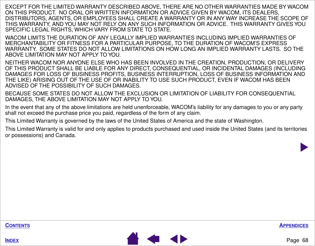 APPENDICESPage  68INDEXCONTENTSEXCEPT FOR THE LIMITED WARRANTY DESCRIBED ABOVE, THERE ARE NO OTHER WARRANTIES MADE BY WACOM ON THIS PRODUCT.  NO ORAL OR WRITTEN INFORMATION OR ADVICE GIVEN BY WACOM, ITS DEALERS, DISTRIBUTORS, AGENTS, OR EMPLOYEES SHALL CREATE A WARRANTY OR IN ANY WAY INCREASE THE SCOPE OF THIS WARRANTY, AND YOU MAY NOT RELY ON ANY SUCH INFORMATION OR ADVICE.  THIS WARRANTY GIVES YOU SPECIFIC LEGAL RIGHTS, WHICH VARY FROM STATE TO STATE.WACOM LIMITS THE DURATION OF ANY LEGALLY IMPLIED WARRANTIES INCLUDING IMPLIED WARRANTIES OF MERCHANTABILITY OR FITNESS FOR A PARTICULAR PURPOSE, TO THE DURATION OF WACOM’S EXPRESS WARRANTY.  SOME STATES DO NOT ALLOW LIMITATIONS ON HOW LONG AN IMPLIED WARRANTY LASTS.  SO THE ABOVE LIMITATION MAY NOT APPLY TO YOU.NEITHER WACOM NOR ANYONE ELSE WHO HAS BEEN INVOLVED IN THE CREATION, PRODUCTION, OR DELIVERY OF THIS PRODUCT SHALL BE LIABLE FOR ANY DIRECT, CONSEQUENTIAL, OR INCIDENTAL DAMAGES (INCLUDING DAMAGES FOR LOSS OF BUSINESS PROFITS, BUSINESS INTERRUPTION, LOSS OF BUSINESS INFORMATION AND THE LIKE) ARISING OUT OF THE USE OF OR INABILITY TO USE SUCH PRODUCT, EVEN IF WACOM HAS BEEN ADVISED OF THE POSSIBILITY OF SUCH DAMAGES.BECAUSE SOME STATES DO NOT ALLOW THE EXCLUSION OR LIMITATION OF LIABILITY FOR CONSEQUENTIAL DAMAGES, THE ABOVE LIMITATION MAY NOT APPLY TO YOU.In the event that any of the above limitations are held unenforceable, WACOM’s liability for any damages to you or any party shall not exceed the purchase price you paid, regardless of the form of any claim.This Limited Warranty is governed by the laws of the United States of America and the state of Washington.This Limited Warranty is valid for and only applies to products purchased and used inside the United States (and its territories or possessions) and Canada.