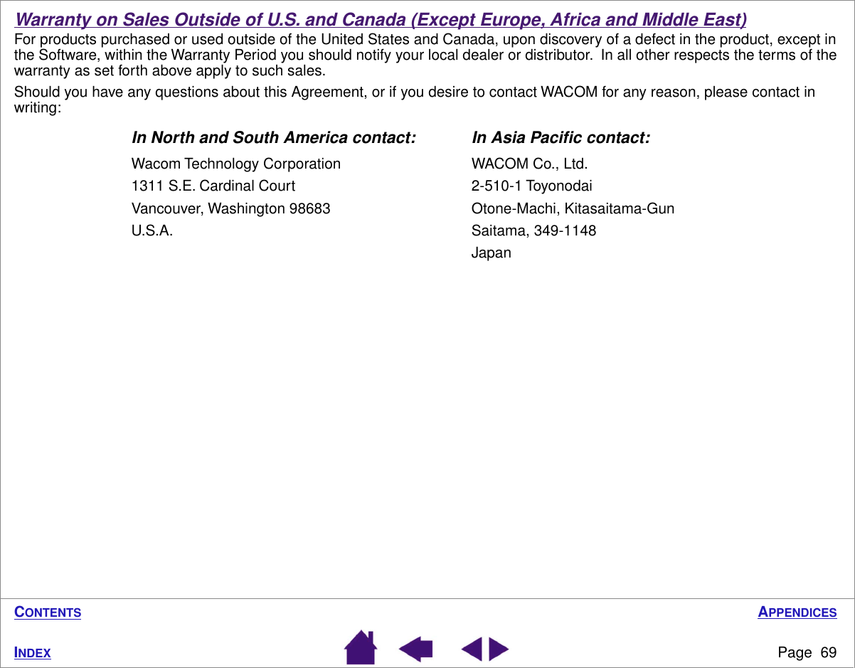 APPENDICESPage  69INDEXCONTENTSWarranty on Sales Outside of U.S. and Canada (Except Europe, Africa and Middle East)For products purchased or used outside of the United States and Canada, upon discovery of a defect in the product, except in the Software, within the Warranty Period you should notify your local dealer or distributor.  In all other respects the terms of the warranty as set forth above apply to such sales.Should you have any questions about this Agreement, or if you desire to contact WACOM for any reason, please contact in writing:In North and South America contact: In Asia Paciﬁc contact:Wacom Technology Corporation WACOM Co., Ltd.1311 S.E. Cardinal Court 2-510-1 ToyonodaiVancouver, Washington 98683 Otone-Machi, Kitasaitama-GunU.S.A. Saitama, 349-1148Japan