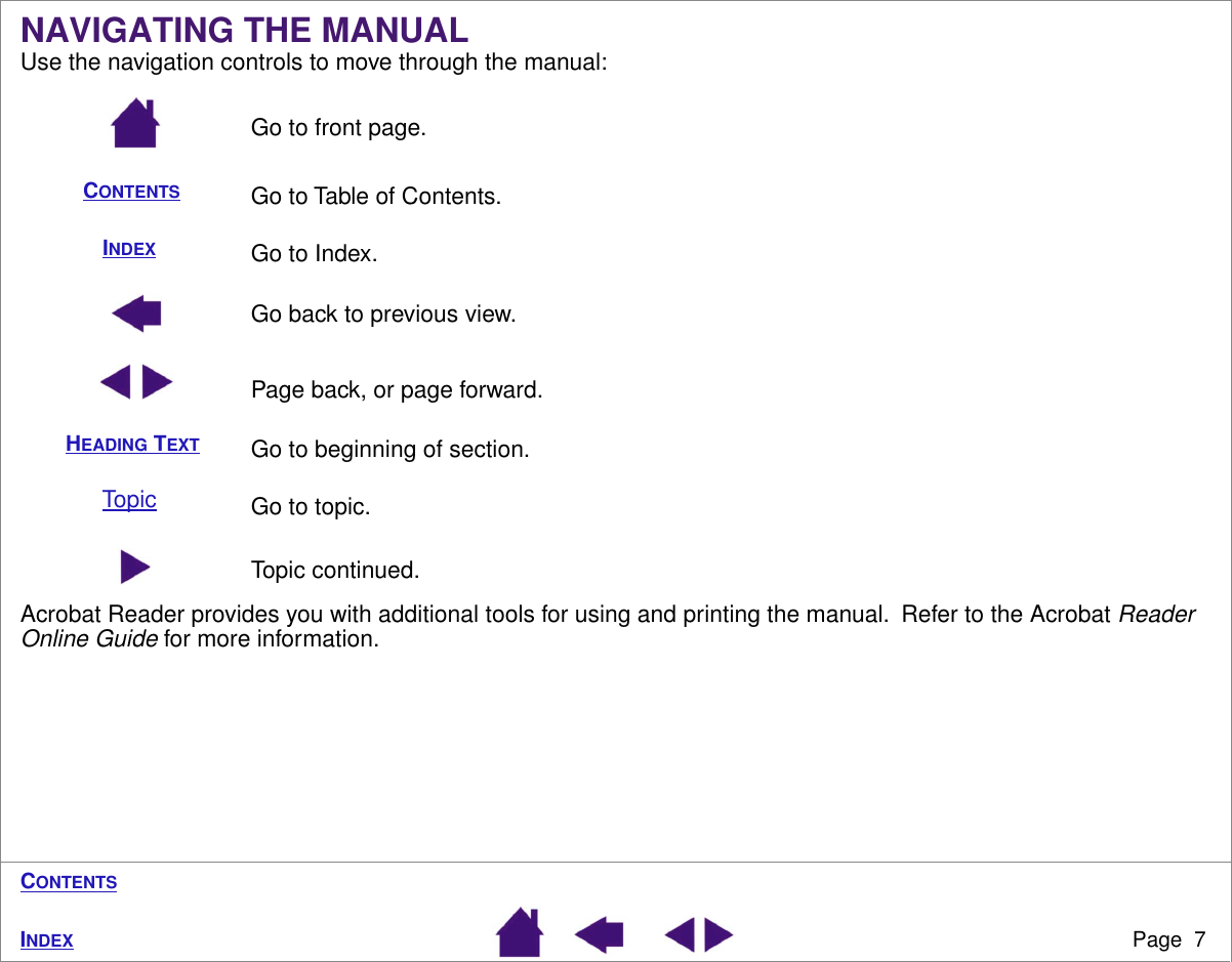  Page  7 I NDEX C ONTENTS NAVIGATING THE MANUAL Use the navigation controls to move through the manual:Go to front page.Go to Table of Contents.Go to Index.Go back to previous view.Page back, or page forward.Go to beginning of section.Go to topic.Topic continued.Acrobat Reader provides you with additional tools for using and printing the manual.  Refer to the Acrobat  Reader Online Guide  for more information.CONTENTSINDEXHEADING TEXTTopic