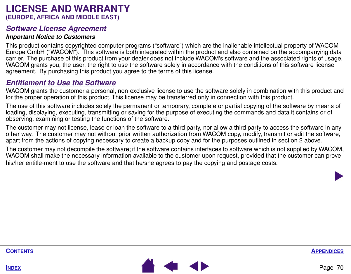 APPENDICESPage  70INDEXCONTENTSLICENSE AND WARRANTY (EUROPE, AFRICA AND MIDDLE EAST)Software License AgreementImportant Notice to CustomersThis product contains copyrighted computer programs (“software”) which are the inalienable intellectual property of WACOM Europe GmbH (“WACOM”).  This software is both integrated within the product and also contained on the accompanying data carrier.  The purchase of this product from your dealer does not include WACOM&apos;s software and the associated rights of usage.  WACOM grants you, the user, the right to use the software solely in accordance with the conditions of this software license agreement.  By purchasing this product you agree to the terms of this license.Entitlement to Use the SoftwareWACOM grants the customer a personal, non-exclusive license to use the software solely in combination with this product and for the proper operation of this product. This license may be transferred only in connection with this product.The use of this software includes solely the permanent or temporary, complete or partial copying of the software by means of loading, displaying, executing, transmitting or saving for the purpose of executing the commands and data it contains or of observing, examining or testing the functions of the software. The customer may not license, lease or loan the software to a third party, nor allow a third party to access the software in any other way.  The customer may not without prior written authorization from WACOM copy, modify, transmit or edit the software, apart from the actions of copying necessary to create a backup copy and for the purposes outlined in section 2 above.The customer may not decompile the software; if the software contains interfaces to software which is not supplied by WACOM, WACOM shall make the necessary information available to the customer upon request, provided that the customer can prove his/her entitle-ment to use the software and that he/she agrees to pay the copying and postage costs.