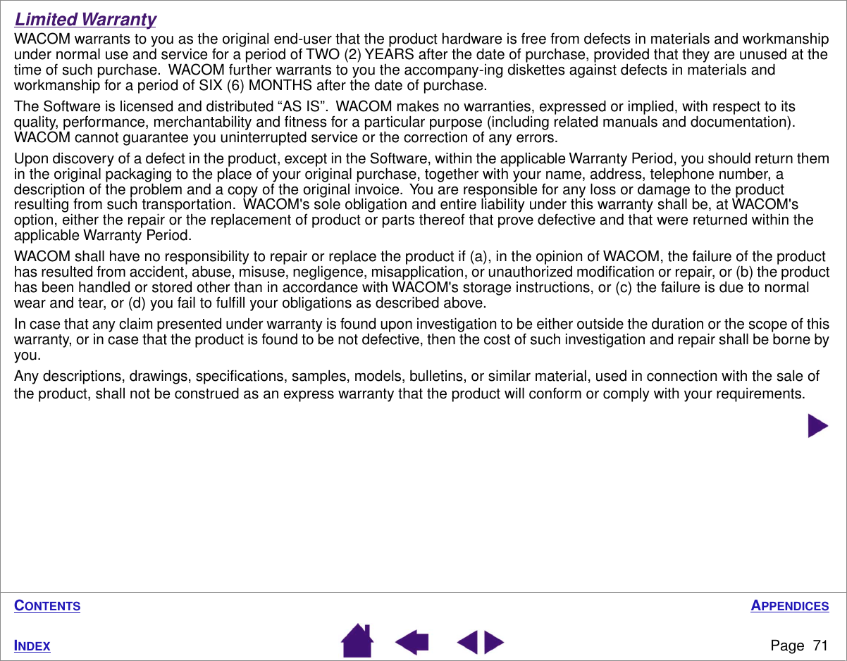 APPENDICESPage  71INDEXCONTENTSLimited WarrantyWACOM warrants to you as the original end-user that the product hardware is free from defects in materials and workmanship under normal use and service for a period of TWO (2) YEARS after the date of purchase, provided that they are unused at the time of such purchase.  WACOM further warrants to you the accompany-ing diskettes against defects in materials and workmanship for a period of SIX (6) MONTHS after the date of purchase.The Software is licensed and distributed “AS IS”.  WACOM makes no warranties, expressed or implied, with respect to its quality, performance, merchantability and ﬁtness for a particular purpose (including related manuals and documentation).  WACOM cannot guarantee you uninterrupted service or the correction of any errors.Upon discovery of a defect in the product, except in the Software, within the applicable Warranty Period, you should return them in the original packaging to the place of your original purchase, together with your name, address, telephone number, a description of the problem and a copy of the original invoice.  You are responsible for any loss or damage to the product resulting from such transportation.  WACOM&apos;s sole obligation and entire liability under this warranty shall be, at WACOM&apos;s option, either the repair or the replacement of product or parts thereof that prove defective and that were returned within the applicable Warranty Period.WACOM shall have no responsibility to repair or replace the product if (a), in the opinion of WACOM, the failure of the product has resulted from accident, abuse, misuse, negligence, misapplication, or unauthorized modiﬁcation or repair, or (b) the product has been handled or stored other than in accordance with WACOM&apos;s storage instructions, or (c) the failure is due to normal wear and tear, or (d) you fail to fulﬁll your obligations as described above.In case that any claim presented under warranty is found upon investigation to be either outside the duration or the scope of this warranty, or in case that the product is found to be not defective, then the cost of such investigation and repair shall be borne by you.Any descriptions, drawings, speciﬁcations, samples, models, bulletins, or similar material, used in connection with the sale of the product, shall not be construed as an express warranty that the product will conform or comply with your requirements.