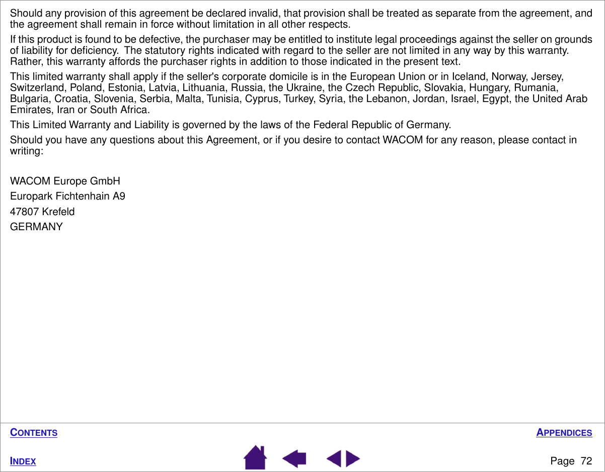 APPENDICESPage  72INDEXCONTENTSShould any provision of this agreement be declared invalid, that provision shall be treated as separate from the agreement, and the agreement shall remain in force without limitation in all other respects.If this product is found to be defective, the purchaser may be entitled to institute legal proceedings against the seller on grounds of liability for deﬁciency.  The statutory rights indicated with regard to the seller are not limited in any way by this warranty.  Rather, this warranty affords the purchaser rights in addition to those indicated in the present text. This limited warranty shall apply if the seller&apos;s corporate domicile is in the European Union or in Iceland, Norway, Jersey, Switzerland, Poland, Estonia, Latvia, Lithuania, Russia, the Ukraine, the Czech Republic, Slovakia, Hungary, Rumania, Bulgaria, Croatia, Slovenia, Serbia, Malta, Tunisia, Cyprus, Turkey, Syria, the Lebanon, Jordan, Israel, Egypt, the United Arab Emirates, Iran or South Africa.This Limited Warranty and Liability is governed by the laws of the Federal Republic of Germany.Should you have any questions about this Agreement, or if you desire to contact WACOM for any reason, please contact in writing:WACOM Europe GmbHEuropark Fichtenhain A947807 KrefeldGERMANY