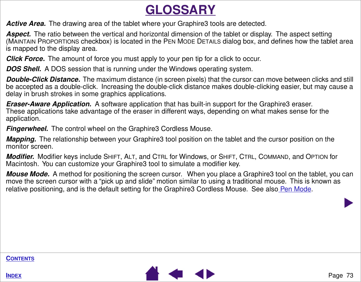 Page  73INDEXCONTENTSGLOSSARYActive Area.  The drawing area of the tablet where your Graphire3 tools are detected.Aspect.  The ratio between the vertical and horizontal dimension of the tablet or display.  The aspect setting (MAINTAIN PROPORTIONS checkbox) is located in the PEN MODE DETAILS dialog box, and deﬁnes how the tablet area is mapped to the display area.Click Force.  The amount of force you must apply to your pen tip for a click to occur.DOS Shell.  A DOS session that is running under the Windows operating system.Double-Click Distance.  The maximum distance (in screen pixels) that the cursor can move between clicks and still be accepted as a double-click.  Increasing the double-click distance makes double-clicking easier, but may cause a delay in brush strokes in some graphics applications.Eraser-Aware Application.  A software application that has built-in support for the Graphire3 eraser.  These applications take advantage of the eraser in different ways, depending on what makes sense for the application.Fingerwheel.  The control wheel on the Graphire3 Cordless Mouse.Mapping.  The relationship between your Graphire3 tool position on the tablet and the cursor position on the monitor screen.Modiﬁer.  Modiﬁer keys include SHIFT, ALT, and CTRL for Windows, or SHIFT, CTRL, COMMAND, and OPTION for Macintosh.  You can customize your Graphire3 tool to simulate a modiﬁer key.Mouse Mode.  A method for positioning the screen cursor.   When you place a Graphire3 tool on the tablet, you can move the screen cursor with a “pick up and slide” motion similar to using a traditional mouse.  This is known as relative positioning, and is the default setting for the Graphire3 Cordless Mouse.  See also Pen Mode.