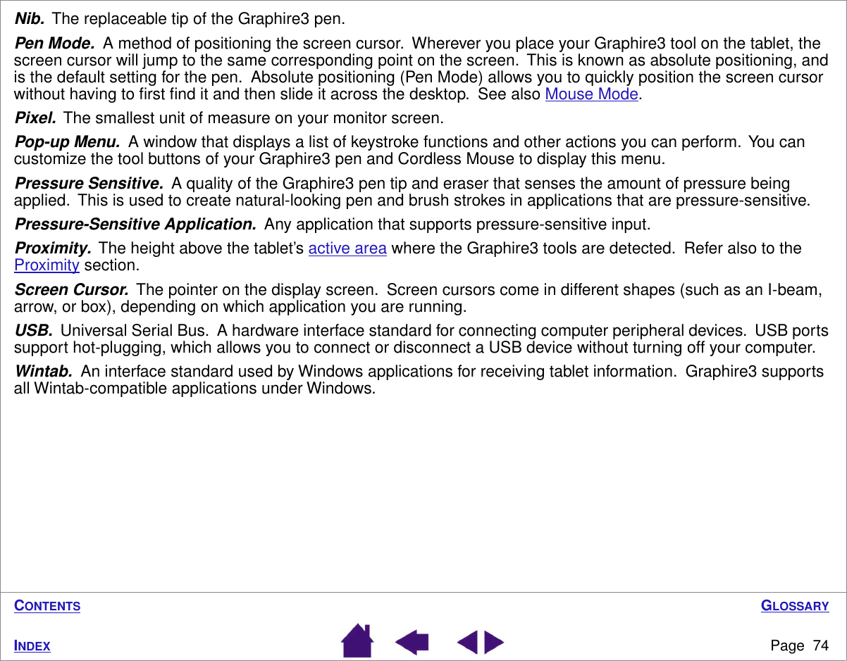 GLOSSARYPage  74INDEXCONTENTSNib.  The replaceable tip of the Graphire3 pen.Pen Mode.  A method of positioning the screen cursor.  Wherever you place your Graphire3 tool on the tablet, the screen cursor will jump to the same corresponding point on the screen.  This is known as absolute positioning, and is the default setting for the pen.  Absolute positioning (Pen Mode) allows you to quickly position the screen cursor without having to ﬁrst ﬁnd it and then slide it across the desktop.  See also Mouse Mode.Pixel.  The smallest unit of measure on your monitor screen.Pop-up Menu.  A window that displays a list of keystroke functions and other actions you can perform.  You can customize the tool buttons of your Graphire3 pen and Cordless Mouse to display this menu.Pressure Sensitive.  A quality of the Graphire3 pen tip and eraser that senses the amount of pressure being applied.  This is used to create natural-looking pen and brush strokes in applications that are pressure-sensitive.Pressure-Sensitive Application.  Any application that supports pressure-sensitive input.Proximity.  The height above the tablet’s active area where the Graphire3 tools are detected.  Refer also to the Proximity section.Screen Cursor.  The pointer on the display screen.  Screen cursors come in different shapes (such as an I-beam, arrow, or box), depending on which application you are running.USB.  Universal Serial Bus.  A hardware interface standard for connecting computer peripheral devices.  USB ports support hot-plugging, which allows you to connect or disconnect a USB device without turning off your computer.Wintab.  An interface standard used by Windows applications for receiving tablet information.  Graphire3 supports all Wintab-compatible applications under Windows.