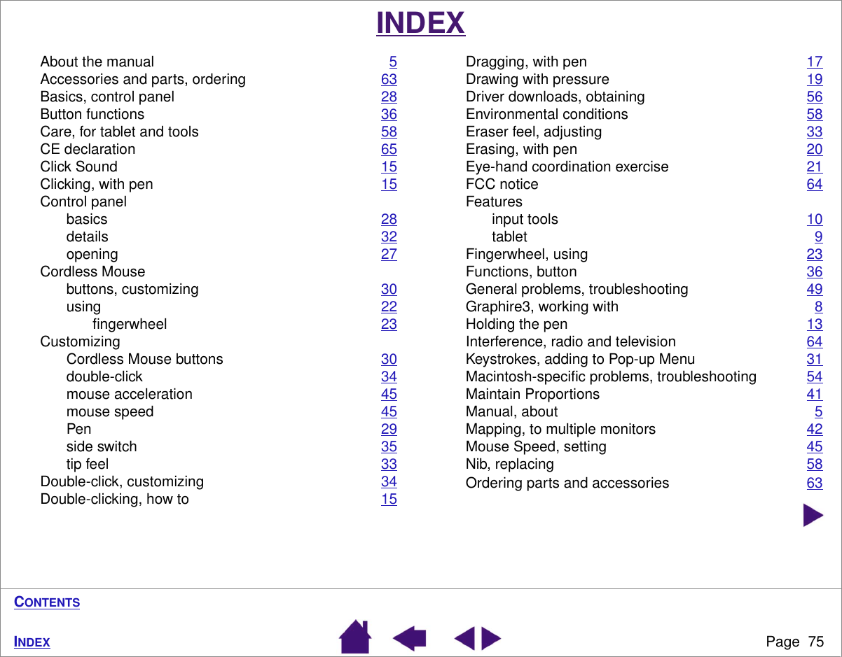 Page  75INDEXCONTENTSINDEXAbout the manual 5Accessories and parts, ordering 63Basics, control panel 28Button functions 36Care, for tablet and tools 58CE declaration 65Click Sound 15Clicking, with pen 15Control panelbasics 28details 32opening 27Cordless Mousebuttons, customizing 30using 22ﬁngerwheel 23CustomizingCordless Mouse buttons 30double-click 34mouse acceleration 45mouse speed 45Pen 29side switch 35tip feel 33Double-click, customizing 34Double-clicking, how to 15Dragging, with pen 17Drawing with pressure 19Driver downloads, obtaining 56Environmental conditions 58Eraser feel, adjusting 33Erasing, with pen 20Eye-hand coordination exercise 21FCC notice 64Featuresinput tools 10tablet 9Fingerwheel, using 23Functions, button 36General problems, troubleshooting 49Graphire3, working with 8Holding the pen 13Interference, radio and television 64Keystrokes, adding to Pop-up Menu 31Macintosh-speciﬁc problems, troubleshooting 54Maintain Proportions 41Manual, about 5Mapping, to multiple monitors 42Mouse Speed, setting 45Nib, replacing 58Ordering parts and accessories 63
