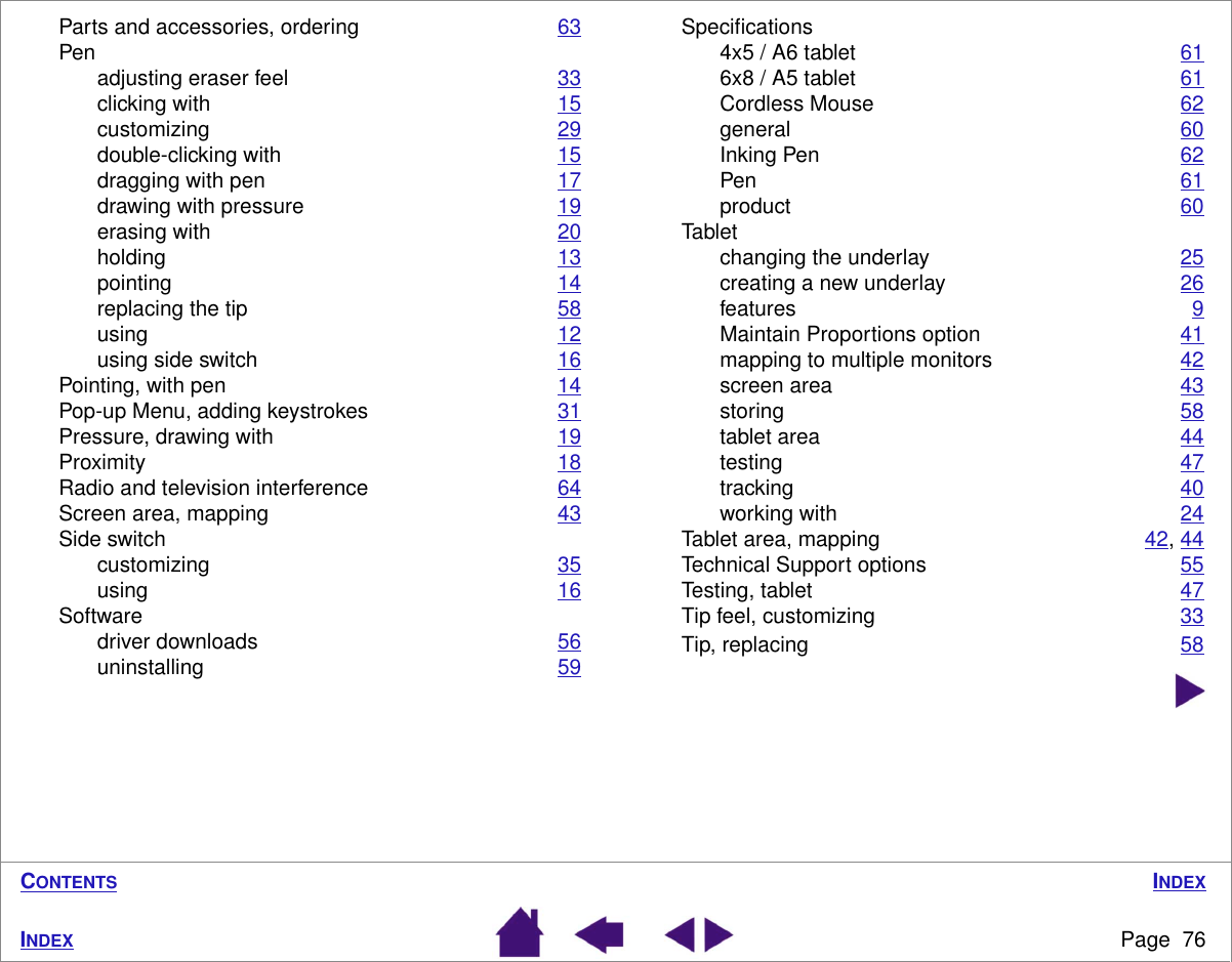 INDEXPage  76INDEXCONTENTSParts and accessories, ordering 63Penadjusting eraser feel 33clicking with 15customizing 29double-clicking with 15dragging with pen 17drawing with pressure 19erasing with 20holding 13pointing 14replacing the tip 58using 12using side switch 16Pointing, with pen 14Pop-up Menu, adding keystrokes 31Pressure, drawing with 19Proximity 18Radio and television interference 64Screen area, mapping 43Side switchcustomizing 35using 16Softwaredriver downloads 56uninstalling 59Speciﬁcations4x5 / A6 tablet 616x8 / A5 tablet 61Cordless Mouse 62general 60Inking Pen 62Pen 61product 60Tabletchanging the underlay 25creating a new underlay 26features 9Maintain Proportions option 41mapping to multiple monitors 42screen area 43storing 58tablet area 44testing 47tracking 40working with 24Tablet area, mapping 42, 44Technical Support options 55Testing, tablet 47Tip feel, customizing 33Tip, replacing 58