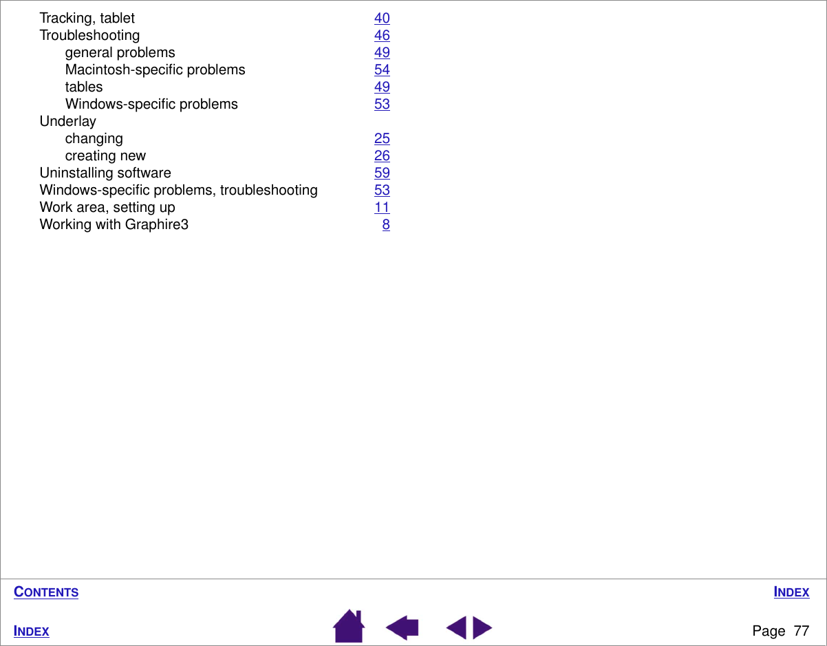 INDEXPage  77INDEXCONTENTSTracking, tablet 40Troubleshooting 46general problems 49Macintosh-speciﬁc problems 54tables 49Windows-speciﬁc problems 53Underlaychanging 25creating new 26Uninstalling software 59Windows-speciﬁc problems, troubleshooting 53Work area, setting up 11Working with Graphire3 8