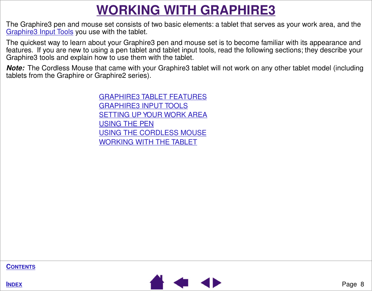  Page  8 I NDEX C ONTENTS WORKING WITH GRAPHIRE3 The Graphire3 pen and mouse set consists of two basic elements: a tablet that serves as your work area, and the Graphire3 Input Tools you use with the tablet.The quickest way to learn about your Graphire3 pen and mouse set is to become familiar with its appearance and features.  If you are new to using a pen tablet and tablet input tools, read the following sections; they describe your Graphire3 tools and explain how to use them with the tablet. Note:   The Cordless Mouse that came with your Graphire3 tablet will not work on any other tablet model (including tablets from the Graphire or Graphire2 series).GRAPHIRE3 TABLET FEATURESGRAPHIRE3 INPUT TOOLSSETTING UP YOUR WORK AREAUSING THE PENUSING THE CORDLESS MOUSEWORKING WITH THE TABLET