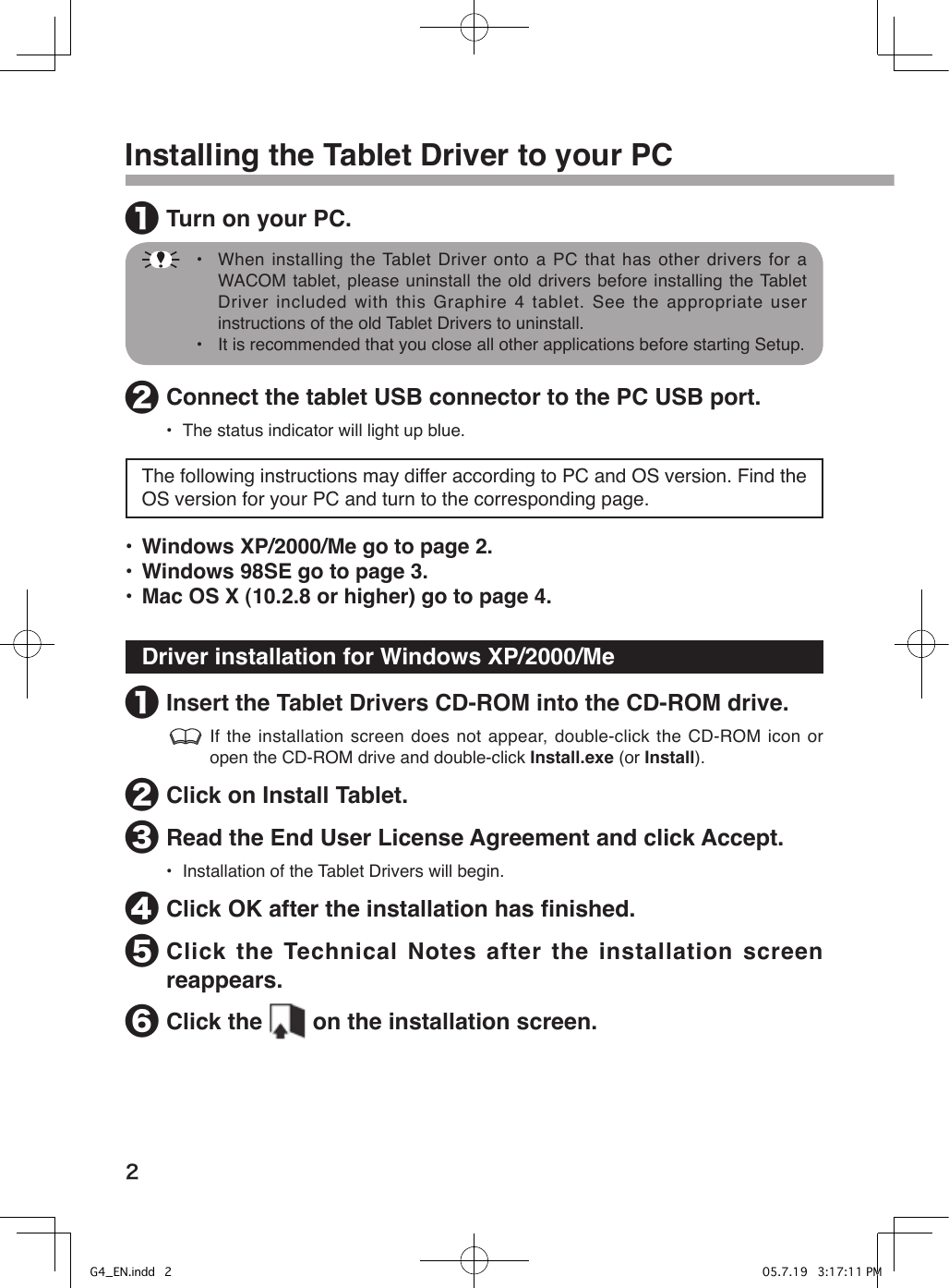 2Installing the Tablet Driver to your PC❶ Turn on your PC.    •  When installing the Tablet Driver onto a PC that has other drivers for a WACOM tablet, please uninstall the old drivers before installing the Tablet Driver included with this Graphire 4 tablet. See the appropriate user instructions of the old Tablet Drivers to uninstall.  •  It is recommended that you close all other applications before starting Setup.❷ Connect the tablet USB connector to the PC USB port.•  The status indicator will light up blue.The following instructions may differ according to PC and OS version. Find the OS version for your PC and turn to the corresponding page.•  Windows XP/2000/Me go to page 2.•  Windows 98SE go to page 3.•  Mac OS X (10.2.8 or higher) go to page 4.Driver installation for Windows XP/2000/Me❶ Insert the Tablet Drivers CD-ROM into the CD-ROM drive. If the installation screen does not appear, double-click the CD-ROM icon or open the CD-ROM drive and double-click Install.exe (or Install).❷ Click on Install Tablet.❸ Read the End User License Agreement and click Accept.•  Installation of the Tablet Drivers will begin.❹ Click OK after the installation has ﬁnished.❺ Click the Technical Notes after the installation screen reappears.❻ Click the   on the installation screen.G4_EN.indd   2 05.7.19   3:17:11 PM