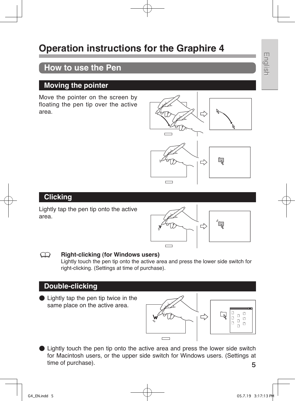 5EnglishEnglish 中文（繁體）中文（繁體）한국어한국어Operation instructions for the Graphire 4How to use the PenMoving the pointerMove the pointer on the screen by floating the pen tip over the active area.ClickingLightly tap the pen tip onto the active area.  Right-clicking (for Windows users)Lightly touch the pen tip onto the active area and press the lower side switch for right-clicking. (Settings at time of purchase).Double-clicking●  Lightly tap the pen tip twice in the same place on the active area.●  Lightly touch the pen tip onto the active area and press the lower side switch for Macintosh users, or the upper side switch for Windows users. (Settings at time of purchase).G4_EN.indd   5 05.7.19   3:17:13 PM