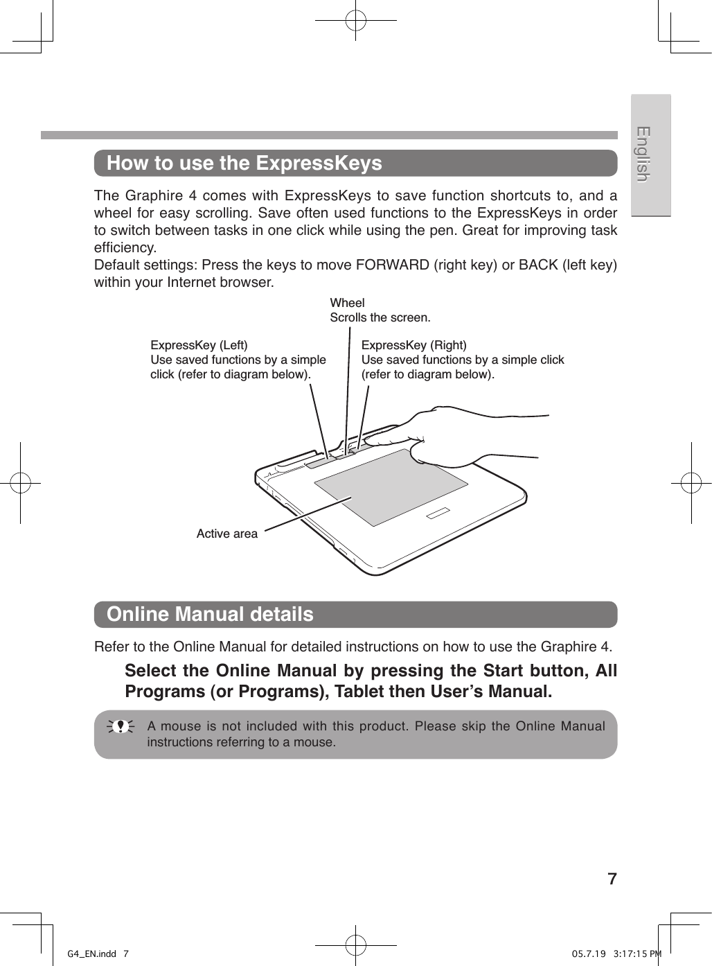 7EnglishEnglish 中文（繁體）中文（繁體）한국어한국어How to use the ExpressKeysThe  Graphire 4 comes with  ExpressKeys  to save function  shortcuts  to, and  a wheel for easy scrolling. Save often used functions to the ExpressKeys in order to switch between tasks in one click while using the pen. Great for improving task efﬁciency.Default settings: Press the keys to move FORWARD (right key) or BACK (left key) within your Internet browser.ExpressKey (Right)Use saved functions by a simple click (refer to diagram below).WheelScrolls the screen.ExpressKey (Left)Use saved functions by a simple click (refer to diagram below).Active areaOnline Manual detailsRefer to the Online Manual for detailed instructions on how to use the Graphire 4.   Select the Online Manual by pressing the Start button, All Programs (or Programs), Tablet then Userʼs Manual.  A mouse is not included with this product. Please skip the Online Manual instructions referring to a mouse.G4_EN.indd   7 05.7.19   3:17:15 PM