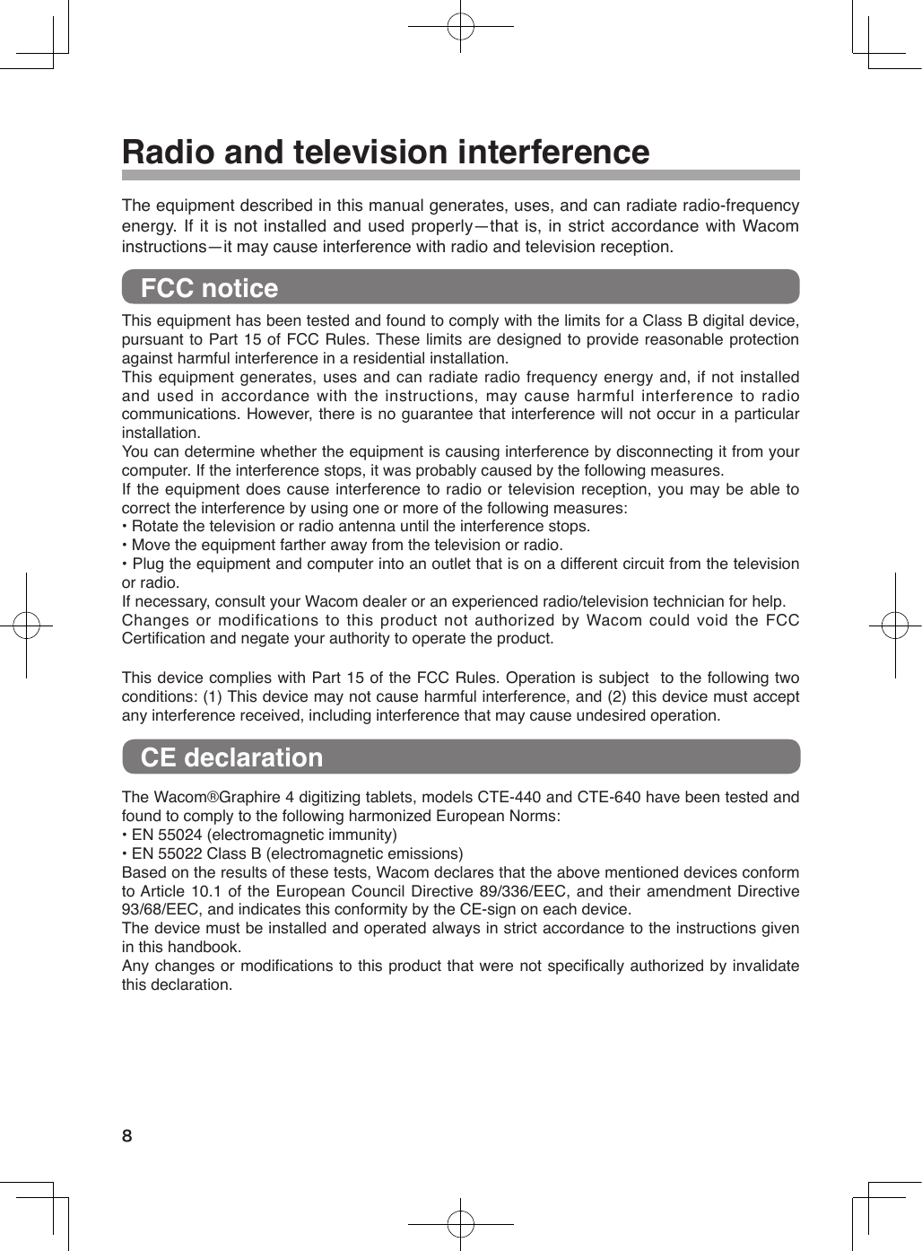  Radio and television interferenceThe equipment described in this manual generates, uses, and can radiate radio-frequency energy. If it is not installed and used properly—that is, in strict accordance with Wacom instructions—it may cause interference with radio and television reception. FCC noticeThis equipment has been tested and found to comply with the limits for a Class B digital device, pursuant to Part 15 of FCC Rules. These limits are designed to provide reasonable protection against harmful interference in a residential installation.This equipment generates, uses and can radiate radio frequency energy and, if not installed and  used  in  accordance  with  the  instructions,  may  cause  harmful  interference  to  radio communications. However, there is no guarantee that interference will not occur in a particular installation.You can determine whether the equipment is causing interference by disconnecting it from your computer. If the interference stops, it was probably caused by the following measures.If the equipment does cause interference to radio or television reception,  you may be able to correct the interference by using one or more of the following measures:• Rotate the television or radio antenna until the interference stops.• Move the equipment farther away from the television or radio.• Plug the equipment and computer into an outlet that is on a different circuit from the television or radio.If necessary, consult your Wacom dealer or an experienced radio/television technician for help.Changes or modifications to this product not authorized by Wacom could void the FCC Certiﬁcation and negate your authority to operate the product.This device complies with Part 15 of the FCC Rules. Operation is subject  to the following two conditions: (1) This device may not cause harmful interference, and (2) this device must accept any interference received, including interference that may cause undesired operation.  CE declarationThe Wacom®Graphire 4 digitizing tablets, models CTE-440 and CTE-640 have been tested and found to comply to the following harmonized European Norms:• EN 55024 (electromagnetic immunity)• EN 55022 Class B (electromagnetic emissions)Based on the results of these tests, Wacom declares that the above mentioned devices conform to Article 10.1 of the European Council Directive 89/336/EEC, and their amendment Directive 93/68/EEC, and indicates this conformity by the CE-sign on each device.The device must be installed and operated always in strict accordance to the instructions given in this handbook.Any changes or modiﬁcations to this product that were not speciﬁcally authorized by invalidate this declaration.8