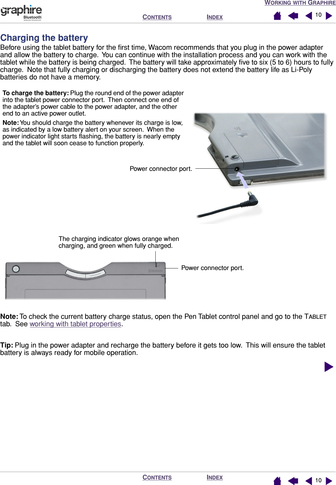  W ORKING   WITH  G RAPHIRE I NDEX C ONTENTS I NDEX C ONTENTS 1010 Charging the battery Before using the tablet battery for the ﬁrst time, Wacom recommends that you plug in the power adapter and allow the battery to charge.  You can continue with the installation process and you can work with the tablet while the battery is being charged.  The battery will take approximately ﬁve to six (5 to 6) hours to fully charge.  Note that fully charging or discharging the battery does not extend the battery life as Li-Poly batteries do not have a memory. Note:  To check the current battery charge status, open the Pen Tablet control panel and go to the T ABLET  tab.  See working with tablet properties. Tip:  Plug in the power adapter and recharge the battery before it gets too low.  This will ensure the tablet battery is always ready for mobile operation.Power connector port.To charge the battery: Plug the round end of the power adapter into the tablet power connector port.  Then connect one end of the adapter’s power cable to the power adapter, and the other end to an active power outlet.Note: You should charge the battery whenever its charge is low, as indicated by a low battery alert on your screen.  When the power indicator light starts ﬂashing, the battery is nearly empty and the tablet will soon cease to function properly.The charging indicator glows orange when charging, and green when fully charged.Power connector port.