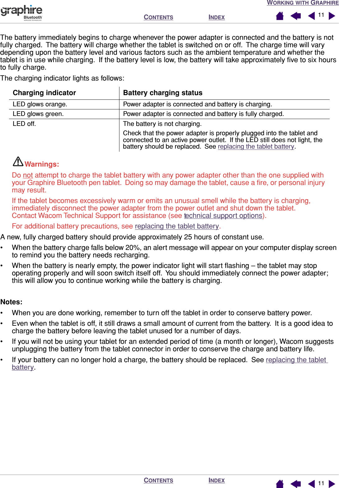  W ORKING   WITH  G RAPHIRE I NDEX C ONTENTS I NDEX C ONTENTS 1111 The battery immediately begins to charge whenever the power adapter is connected and the battery is not fully charged.  The battery will charge whether the tablet is switched on or off.  The charge time will vary depending upon the battery level and various factors such as the ambient temperature and whether the tablet is in use while charging.  If the battery level is low, the battery will take approximately ﬁve to six hours to fully charge.The charging indicator lights as follows:    Warnings:  Do not attempt to charge the tablet battery with any power adapter other than the one supplied with your Graphire Bluetooth pen tablet.  Doing so may damage the tablet, cause a ﬁre, or personal injury may result.If the tablet becomes excessively warm or emits an unusual smell while the battery is charging, immediately disconnect the power adapter from the power outlet and shut down the tablet.  Contact Wacom Technical Support for assistance (see technical support options).For additional battery precautions, see replacing the tablet battery.A new, fully charged battery should provide approximately 25 hours of constant use.• When the battery charge falls below 20%, an alert message will appear on your computer display screen to remind you the battery needs recharging.• When the battery is nearly empty, the power indicator light will start ﬂashing – the tablet may stop operating properly and will soon switch itself off.  You should immediately connect the power adapter; this will allow you to continue working while the battery is charging.Notes:• When you are done working, remember to turn off the tablet in order to conserve battery power.• Even when the tablet is off, it still draws a small amount of current from the battery.  It is a good idea to charge the battery before leaving the tablet unused for a number of days.• If you will not be using your tablet for an extended period of time (a month or longer), Wacom suggests unplugging the battery from the tablet connector in order to conserve the charge and battery life.• If your battery can no longer hold a charge, the battery should be replaced.  See replacing the tablet battery.Charging indicator Battery charging statusLED glows orange. Power adapter is connected and battery is charging.LED glows green. Power adapter is connected and battery is fully charged.LED off. The battery is not charging.Check that the power adapter is properly plugged into the tablet and connected to an active power outlet.  If the LED still does not light, the battery should be replaced.  See replacing the tablet battery.