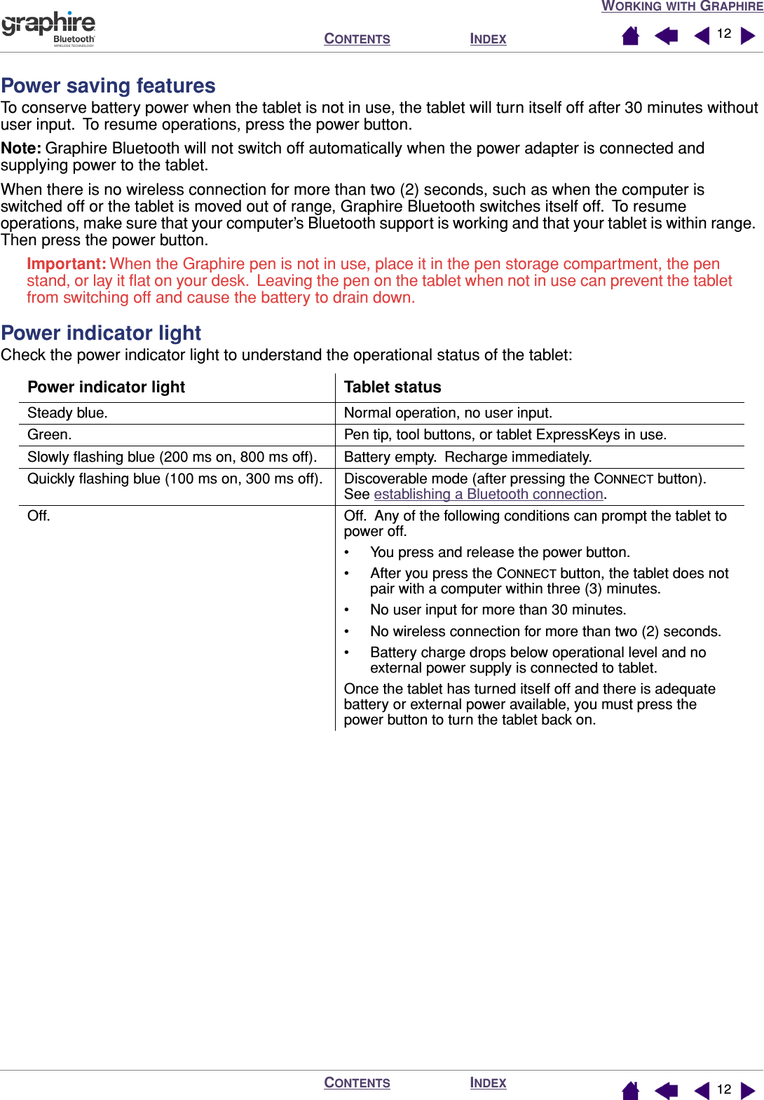 WORKING WITH GRAPHIREINDEXCONTENTSINDEXCONTENTS 1212Power saving featuresTo conserve battery power when the tablet is not in use, the tablet will turn itself off after 30 minutes without user input.  To resume operations, press the power button.Note: Graphire Bluetooth will not switch off automatically when the power adapter is connected and supplying power to the tablet.When there is no wireless connection for more than two (2) seconds, such as when the computer is switched off or the tablet is moved out of range, Graphire Bluetooth switches itself off.  To resume operations, make sure that your computer’s Bluetooth support is working and that your tablet is within range.  Then press the power button.Important: When the Graphire pen is not in use, place it in the pen storage compartment, the pen stand, or lay it ﬂat on your desk.  Leaving the pen on the tablet when not in use can prevent the tablet from switching off and cause the battery to drain down.Power indicator lightCheck the power indicator light to understand the operational status of the tablet:Power indicator light Tablet statusSteady blue. Normal operation, no user input.Green. Pen tip, tool buttons, or tablet ExpressKeys in use.Slowly ﬂashing blue (200 ms on, 800 ms off). Battery empty.  Recharge immediately.Quickly ﬂashing blue (100 ms on, 300 ms off). Discoverable mode (after pressing the CONNECT button).  See establishing a Bluetooth connection.Off. Off.  Any of the following conditions can prompt the tablet to power off.• You press and release the power button.• After you press the CONNECT button, the tablet does not pair with a computer within three (3) minutes.• No user input for more than 30 minutes.• No wireless connection for more than two (2) seconds.• Battery charge drops below operational level and no external power supply is connected to tablet.Once the tablet has turned itself off and there is adequate battery or external power available, you must press the power button to turn the tablet back on.