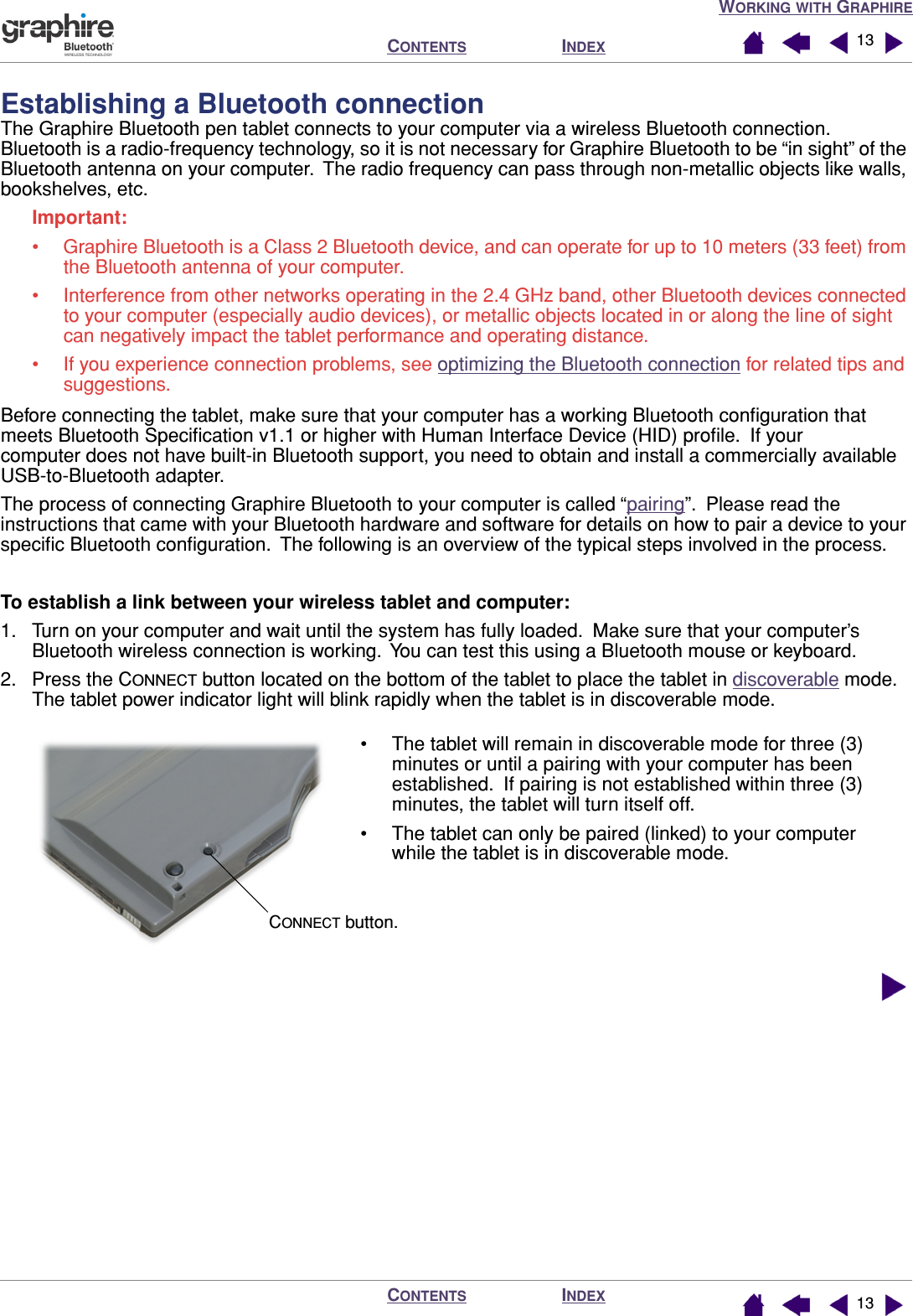 WORKING WITH GRAPHIREINDEXCONTENTSINDEXCONTENTS 1313Establishing a Bluetooth connectionThe Graphire Bluetooth pen tablet connects to your computer via a wireless Bluetooth connection.  Bluetooth is a radio-frequency technology, so it is not necessary for Graphire Bluetooth to be “in sight” of the Bluetooth antenna on your computer.  The radio frequency can pass through non-metallic objects like walls, bookshelves, etc.Important: • Graphire Bluetooth is a Class 2 Bluetooth device, and can operate for up to 10 meters (33 feet) from the Bluetooth antenna of your computer.• Interference from other networks operating in the 2.4 GHz band, other Bluetooth devices connected to your computer (especially audio devices), or metallic objects located in or along the line of sight can negatively impact the tablet performance and operating distance.• If you experience connection problems, see optimizing the Bluetooth connection for related tips and suggestions.Before connecting the tablet, make sure that your computer has a working Bluetooth conﬁguration that meets Bluetooth Speciﬁcation v1.1 or higher with Human Interface Device (HID) proﬁle.  If your computer does not have built-in Bluetooth support, you need to obtain and install a commercially available USB-to-Bluetooth adapter.The process of connecting Graphire Bluetooth to your computer is called “pairing”.  Please read the instructions that came with your Bluetooth hardware and software for details on how to pair a device to your speciﬁc Bluetooth conﬁguration.  The following is an overview of the typical steps involved in the process.To establish a link between your wireless tablet and computer:1. Turn on your computer and wait until the system has fully loaded.  Make sure that your computer’s Bluetooth wireless connection is working.  You can test this using a Bluetooth mouse or keyboard.2. Press the CONNECT button located on the bottom of the tablet to place the tablet in discoverable mode.  The tablet power indicator light will blink rapidly when the tablet is in discoverable mode.  • The tablet will remain in discoverable mode for three (3) minutes or until a pairing with your computer has been established.  If pairing is not established within three (3) minutes, the tablet will turn itself off.• The tablet can only be paired (linked) to your computer while the tablet is in discoverable mode.CONNECT button.