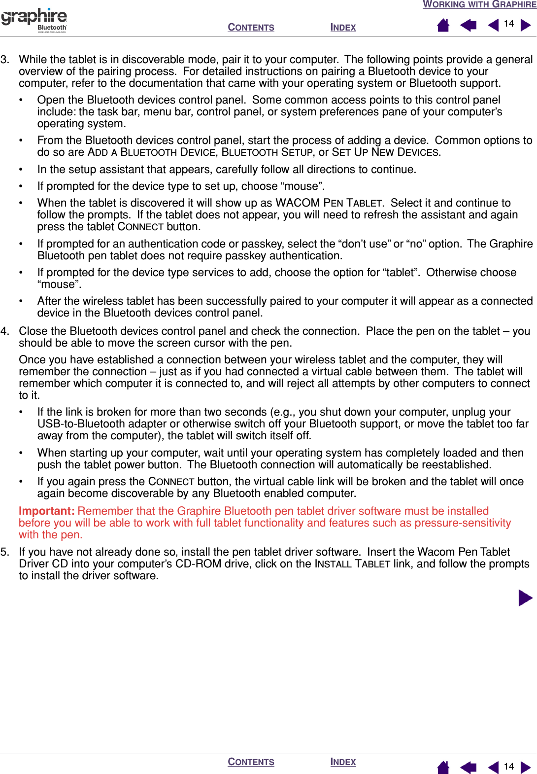 WORKING WITH GRAPHIREINDEXCONTENTSINDEXCONTENTS 14143. While the tablet is in discoverable mode, pair it to your computer.  The following points provide a general overview of the pairing process.  For detailed instructions on pairing a Bluetooth device to your computer, refer to the documentation that came with your operating system or Bluetooth support.• Open the Bluetooth devices control panel.  Some common access points to this control panel include: the task bar, menu bar, control panel, or system preferences pane of your computer’s operating system.• From the Bluetooth devices control panel, start the process of adding a device.  Common options to do so are ADD A BLUETOOTH DEVICE, BLUETOOTH SETUP, or SET UP NEW DEVICES.• In the setup assistant that appears, carefully follow all directions to continue.• If prompted for the device type to set up, choose “mouse”.• When the tablet is discovered it will show up as WACOM PEN TABLET.  Select it and continue to follow the prompts.  If the tablet does not appear, you will need to refresh the assistant and again press the tablet CONNECT button.• If prompted for an authentication code or passkey, select the “don’t use” or “no” option.  The Graphire Bluetooth pen tablet does not require passkey authentication.• If prompted for the device type services to add, choose the option for “tablet”.  Otherwise choose “mouse”.• After the wireless tablet has been successfully paired to your computer it will appear as a connected device in the Bluetooth devices control panel.4. Close the Bluetooth devices control panel and check the connection.  Place the pen on the tablet – you should be able to move the screen cursor with the pen.Once you have established a connection between your wireless tablet and the computer, they will remember the connection – just as if you had connected a virtual cable between them.  The tablet will remember which computer it is connected to, and will reject all attempts by other computers to connect to it.• If the link is broken for more than two seconds (e.g., you shut down your computer, unplug your USB-to-Bluetooth adapter or otherwise switch off your Bluetooth support, or move the tablet too far away from the computer), the tablet will switch itself off.• When starting up your computer, wait until your operating system has completely loaded and then push the tablet power button.  The Bluetooth connection will automatically be reestablished.• If you again press the CONNECT button, the virtual cable link will be broken and the tablet will once again become discoverable by any Bluetooth enabled computer.Important: Remember that the Graphire Bluetooth pen tablet driver software must be installed before you will be able to work with full tablet functionality and features such as pressure-sensitivity with the pen.5. If you have not already done so, install the pen tablet driver software.  Insert the Wacom Pen Tablet Driver CD into your computer’s CD-ROM drive, click on the INSTALL TABLET link, and follow the prompts to install the driver software.